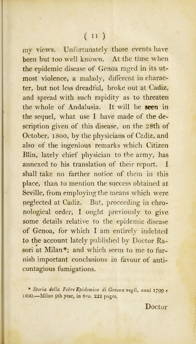 (>1) my views. Unfortunately those events have been but too well known. At the time when the epidemic disease of Genoa raged in its ut- most violence, a malady, different in charac- ter, but not less dreadful, broke out at Cadiz, and spread with such rapidity as to threaten . i the whole of Andalusia. It will be seen in the sequel, what use I have made of the de- scription given of this disease, on the 28th of October, 1800, by the physicians of Cadiz, and also of the ingenious remarks which Citizen Blin, lately chief physician to the army, has annexed to his translation of their report. I shall take no farther notice of them in this place, than to mention the success obtained at Seville, from employing the means wdiich were neglected at Cadiz. But, proceeding in chro- nological order, I ought previously to give some details relative to the epidemic disease of Genoa, for which I am entirely indebted to the account lately published by Doctor Ra- son at Milan*; and which seem to me to fur- nish important conclusions in favour of anti- contagious fumigations. * Storia della Febre Epidemica di Genova negli, anni 1^99 e 1800.—Milan 9th year, in 8vo. 222 pages. Doctor