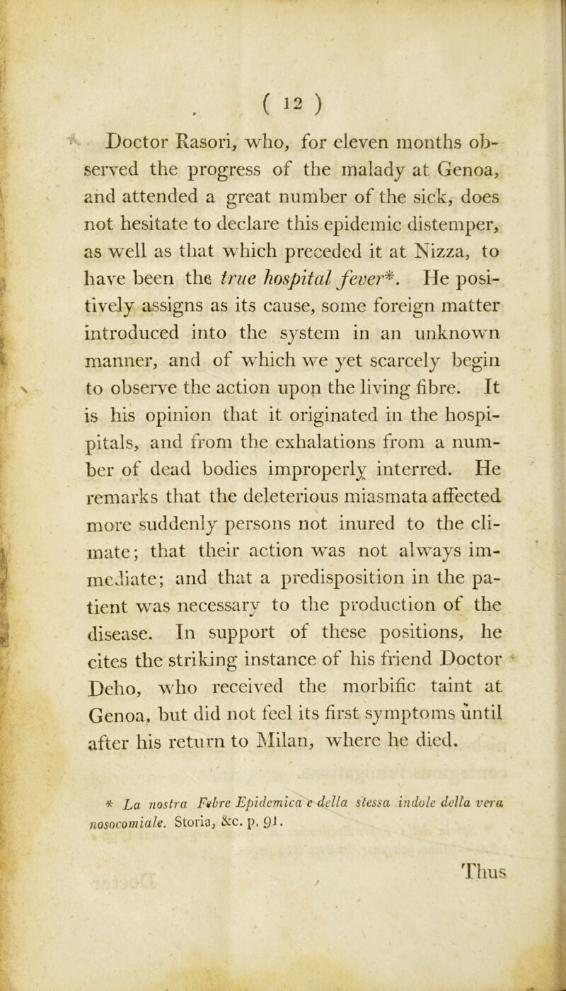 Doctor Rasori, who, for eleven months ob- served the progress of the malady at Genoa, and attended a great number of the sick, does not hesitate to declare this epidemic distemper, as well as that which preceded it at Nizza, to have been the true hospital fever'*. He posi- tively assigns as its cause, some foreign matter introduced into the system in an unknown manner, and of which we yet scarcely begin to observe the action upon the living fibre. It is his opinion that it originated in the hospi- pitals, and from the exhalations from a num- ber of dead bodies improperly interred. He remarks that the deleterious miasmata affected more suddenly persons not inured to the cli- mate; that their action was not always im- mediate; and that a predisposition in the pa- tient was necessary to the production of the disease. In support of these positions, he cites the striking instance of his friend Doctor Deho, who received the morbific taint at Genoa, but did not feel its first symptoms until after his return to Milan, where he died. t ' . ' v l . , ~ * La nostra Fubre Epidemica e della s less a indole della vera nosocomiale. Storia, &c. p. Ql. /