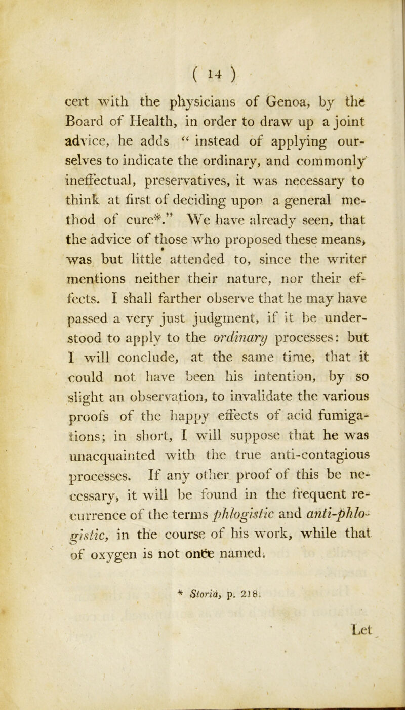 ' N % cert with the physicians of Genoa, by the Board of Health, in order to draw up a joint advice, he adds “ instead of applying our- selves to indicate the ordinary, and commonly ineffectual, preservatives, it was necessary to think at first of deciding upon a general me- thod of cure*.” We have already seen, that the advice of those who proposed these means* was but little attended to, since the writer mentions neither their nature, nor their ef- fects. I shall farther observe that he may have passed a very just judgment, if it be under- stood to apply to the ordinary processes: but I will conclude, at the same time, that it could not have been his intention, by so slight an observation, to invalidate the various proofs of the happy effects of acid fumiga^ tions; in short, I will suppose that he was unacquainted with the true anti-contagious processes. If any other proof of this be ne- cessary, it will be found in the frequent re- currence of the terms phlogistic and anti-plilo ~ fistic, in the course of his work, while that O of oxygen is not onice named. 4 Storid, p, 23 So Let i