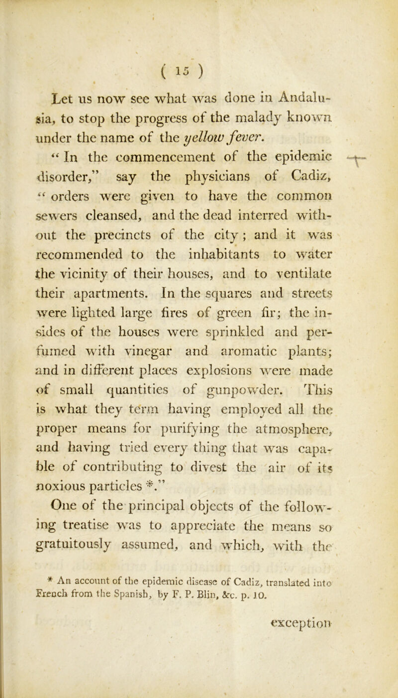 Let us now see what was done in Andalu- sia, to stop the progress of the malady known under the name of the yellow fever. “ In the commencement of the epidemic disorder/’ say the physicians of Cadiz, “ orders were given to have the common sewers cleansed, and the dead interred with- out the precincts of the city ; and it was recommended to the inhabitants to water the vicinity of their houses, and to ventilate their apartments. In the squares and streets were lighted large fires of green fir; the in- sides of the houses were sprinkled and per- fumed with vinegar and aromatic plants; and in different places explosions were made of small quantities of gunpowder. This is what they tenn having employed all the proper means for purifying the atmosphere, and having tried every thing that was capa- ble of contributing to divest the air of its noxious particles One of the principal objects of the follow- ing treatise was to appreciate the means so gratuitously assumed, and which, with the < * An account of the epidemic disease of Cadiz, translated into Frencli from the Spanish, by F. P. Blin, &c. p. J O. exception