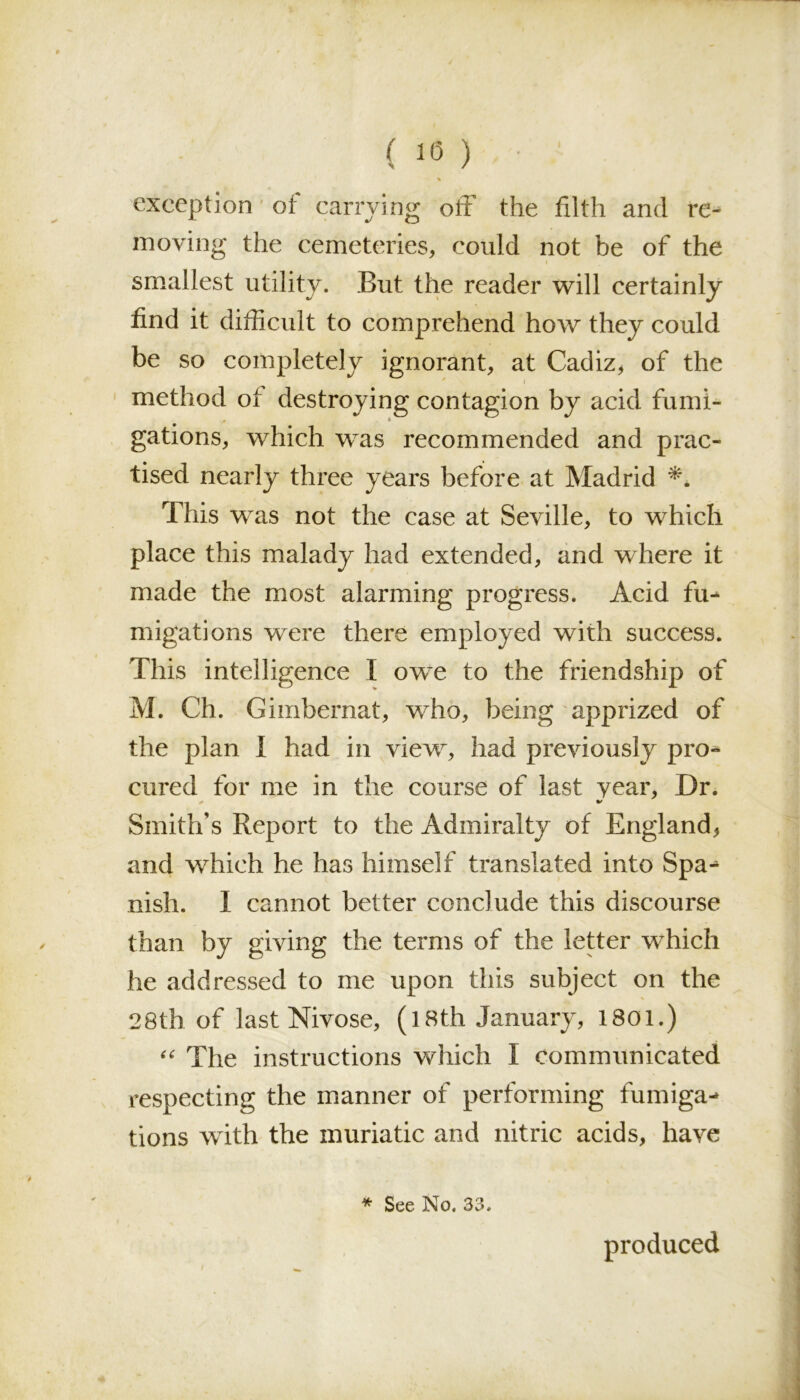 ft ( 10 ) • * exception oi carrying off the filth and re- moving the cemeteries, could not be of the smallest utility. But the reader will certainly find it difficult to comprehend how they could be so completely ignorant, at Cadiz, of the method ot destroying contagion by acid fumi- gations, which was recommended and prac- tised nearly three years before at Madrid *. This was not the case at Seville, to which place this malady had extended, and where it made the most alarming progress. Acid fu* migations were there employed with success. This intelligence I owe to the friendship of M. Ch. Gimbernat, who, being apprized of the plan 1 had in view, had previously pro* cured for me in the course of last year, Dr. Smith’s Report to the Admiralty of England, and which he has himself translated into Spa* nish. I cannot better conclude this discourse than by giving the terms of the letter which he addressed to me upon this subject on the 28th of last Nivose, (l8th January, 1801.) “ The instructions which I communicated respecting the manner of performing fumiga* tions wfith the muriatic and nitric acids, have * See No. 33. produced f