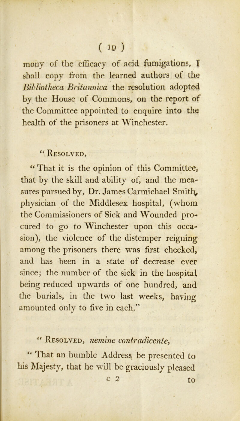 ( 10 ) mony of the efficacy of acid fumigations, I shall copy from the learned authors of the Bibliotheca Britannica the resolution adopted by the House of Commons, on the report of the Committee appointed to enquire into the health of the prisoners at Winchester, u Resolved, “ That it is the opinion of this Committee, that by the skill and ability of, and the mea- sures pursued by, Dr. James Carmichael Smithy physician of the Middlesex hospital, (whom the Commissioners of Sick and Wounded pro- / cured to go to Winchester upon this occa- sion), the violence of the distemper reigning among the prisoners there was first checked, and has been in a state of decrease ever since; the number of the sick in the hospital being reduced upwards of one hundred, and the burials, in the two last weeks, having amounted onlv to five in each.” “ Resolved, nemine contradicentey u That an humble Address be presented to his Majesty, that he will be graciously pleased c to o J*/