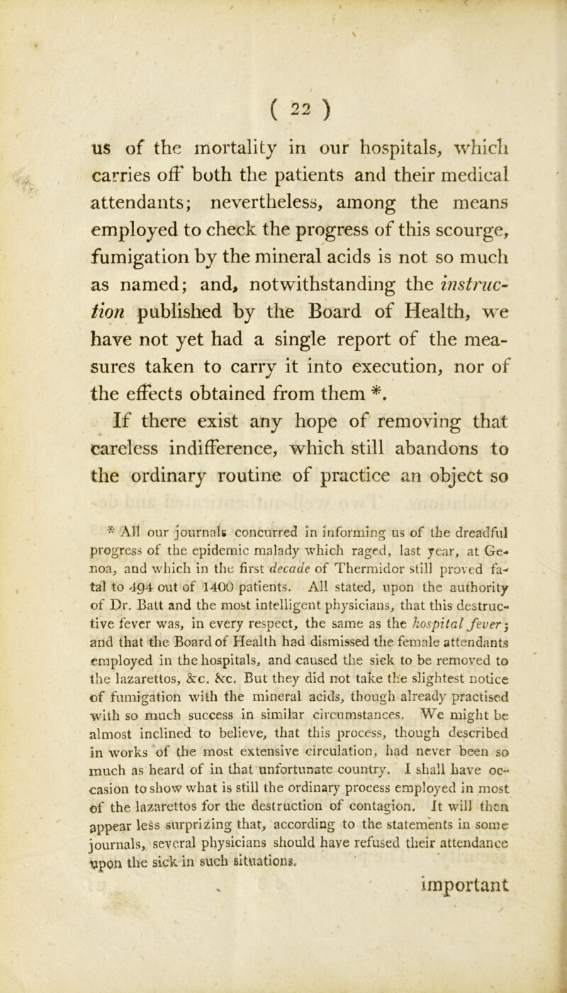 V ( 22 ) us of the mortality in our hospitals, which carries off both the patients and their medical attendants; nevertheless, among the means employed to check the progress of this scourge, / fumigation by the mineral acids is not so much as named; and, notwithstanding the instruc- tion published by the Board of Health, we have not yet had a single report of the mea- sures taken to carry it into execution, nor of the effects obtained from them If there exist any hope of removing that careless indifference, which still abandons to the ordinary routine of practice an object so * Alt our journals concurred In informing us of the dreadful progress of the epidemic malady which raged, last year, at Ge- noa, and which in the first decade of Thermidor still proved fa- tal to 4Q4 out of 1400 patients. All stated, upon the authority of Dr. Balt and the most intelligent physicians, that this destruc- tive fever was, in every respect, the same as the hospital fever j and that the Board of Health had dismissed the female attendants employed in the hospitals, and caused the sick to be removed to the lazarettos, &c. &c. But they did not take the slightest notice of fumigation with the mineral acids, though already practised with so much success in similar circumstances. We might be almost inclined to believe, that this process, though described in works of the most extensive circulation, had never been so much as heard of in that unfortunate country. I shall have oc- casion to show what is still the ordinary process employed in most of the lazarettos for the destruction of contagion. It will then appear less surprizing that, according to the statements in some journals, several physicians should have refused their attendance \ipon the sick in such situations. important