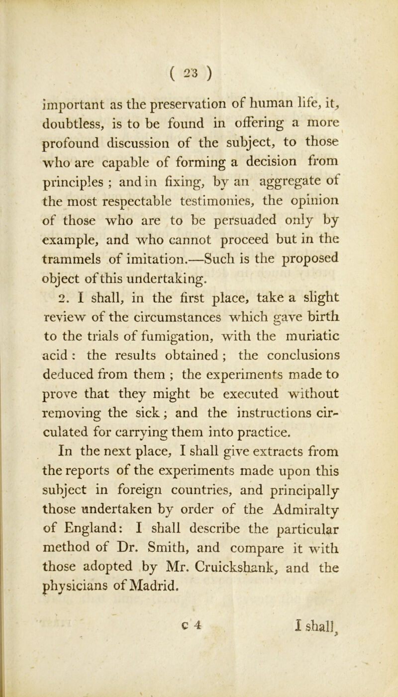 important as the preservation of human life, it, doubtless, is to be found in offering a more profound discussion of the subject, to those who are capable of forming a decision from principles ; and in fixing, by an aggregate of the most respectable testimonies, the opinion of those who are to be persuaded only by example, and who cannot proceed but in the trammels of imitation.—Such is the proposed object of this undertaking. 2. I shall, in the first place, take a slight review of the circumstances which gave birth to the trials of fumigation, with the muriatic acid: the results obtained; the conclusions deduced from them ; the experiments made to prove that they might be executed without removing the sick; and the instructions cir- culated for carrying them into practice. In the next place, I shall give extracts from the reports of the experiments made upon this subject in foreign countries, and principally those undertaken by order of the Admiralty of England: I shall describe the particular method of Dr. Smith, and compare it with those adopted by Mr. Cruickshank, and the physicians of Madrid. I shall >