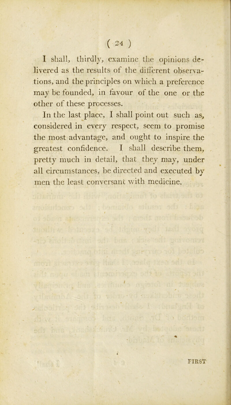 1 shall, thirdly, examine the opinions de- livered as the results of the different observa- tions, and the principles on which a preference may be founded, in favour of the one or the other of these processes. In the last place, I shall point out such as, considered in every respect, seem to promise the most advantage, and ought to inspire the greatest confidence. I shall describe them, pretty much in detail, that they may, under all circumstances, be directed and executed by men the least conversant with medicine. i # 4 FIRST
