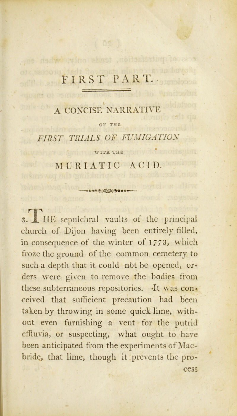 \ FIRST PART. A CONCISE NARRATIVE f OF THE FIRST TRIALS OF FUMIGATION WITH THE M U R I A T I C AC I D. np 3. X HE sepulchral vaults of the principal church of Dijon having been entirely filled, in eonsecpience of the winter of 1/73, which froze the ground of the common cemetery to such a depth that it could not be opened, or- ders were given to remove the bodies from these subterraneous repositories, dt was con- ceived that sufficient precaution had been taken by throwing in some quick lime, with- out even furnishing a vent for the putrid effluvia, or suspecting, what ought to have been anticipated from the experiments of Mac- bride, that lime, though it prevents the pro- cess