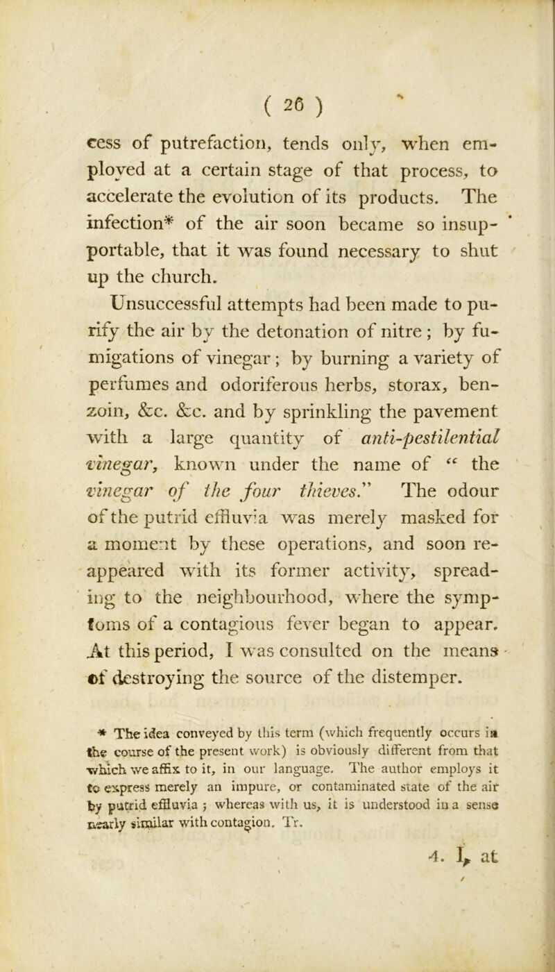 cess of putrefaction, tends only, when em- ployed at a certain stage of that process, to accelerate the evolution of its products. The infection* of the air soon became so insup- portable, that it was found necessary to shut up the church. Unsuccessful attempts had been made to pu- rify the air by the detonation of nitre; by fu- migations of vinegar ; by burning a variety of perfumes and odoriferous herbs, storax, ben- zoin, &c. &c. and by sprinkling the pavement with a large quantity of anti-pestilential vinegar, known under the name of <c the vinegar of the four thieves.” The odour of the putrid effluvia w~as merely masked for a moment by these operations, and soon re- appeared with its former activity, spread- ing to the neighbourhood, where the symp- toms of a contagious fever began to appear. At this period, I was consulted on the means - of destroying the source of the distemper. •* The idea conveyed by this term (which frequently occurs in the course of the present work) is obviously different from that ■which we affix to it, in our language. The author employs it to express merely an impure, or contaminated state of the air by putrid effluvia ; whereas with us, it is understood in a sense nearly similar with contagion. Tr. 4. 1^ at /