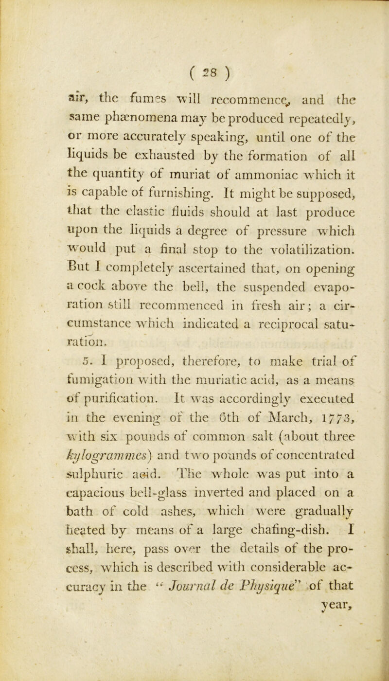 air, the fumes will recommence,, and the same phenomena may be produced repeatedly, or more accurately speaking, until one of the liquids be exhausted by the formation of all the quantity of muriat of ammoniac which it is capable of furnishing. It might be supposed, that the elastic fluids should at last produce upon the liquids a degree of pressure which would put a final stop to the volatilization. But I completely ascertained that, on opening a cock above the bell, the suspended evapo- ration still recommenced in fresh air; a cir- cumstance which indicated a reciprocal satu- ration. 5. I proposed, therefore, to make trial of fumigation with the muriatic acid, as a means of purification. It was accordingly executed in the evening of the Oth of March, 1/73, with six pounds of common salt (about three kylogrammes) and two pounds of concentrated sulphuric aoid. The whole was put into a capacious bell-glass inverted and placed on a bath of cold ashes, which were gradually heated by means of a large chafing-dish. I shall, here, pass over the details of the pro- cess, which is described with considerable ac- curacy in the “ Journal cle Physique” of that year.
