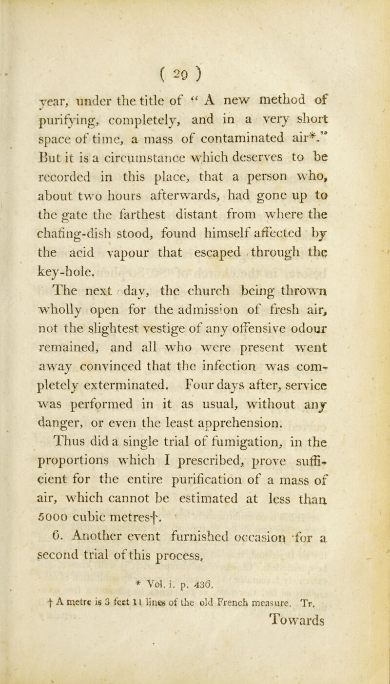 year, under the title of “ A new method of purifying, completely, and in a very short space of time, a mass of contaminated air*/* But it is a circumstance which deserves to be recorded in this place, that a person who, about two hours afterwards, had gone up to the gate the farthest distant from where the chafing-dish stood, found himself affected by the acid vapour that escaped through the key-hole. The next dav, the church being thrown wholly open for the admission of fresh air, not the slightest vestige of any offensive odour remained, and all who were present went away convinced that the infection was com- pletely exterminated. Four days after, service was performed in it as usual, without any danger, or even the least apprehension. Thus did a single trial of fumigation, in the proportions which I prescribed, prove suffix cient for the entire purification of a mass of air, which cannot be estimated at less than 5000 cubic metresf. 0. Another event furnished occasion for a second trial of this process, * Vol. i, p. 436, t A metre is 3 feet 11 lines of the old French measure. Tr. Towards s