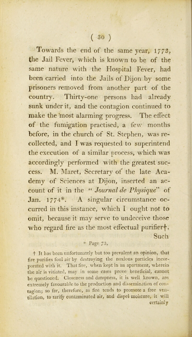 Towards the end of the same year, 1773, the Jail Fever, which is known to be of the same nature with the Hospital Fever, had been carried into the Jails of Dijon by some prisoners removed from another part of the country. Thirty-one persons had already sunk under it, and the contagion continued to make the most alarming progress. The effect of the fumigation practised, a few months . \ * before, in the church of St. Stephen, was re- collected, and I was requested to superintend the execution of a similar process, which was accordingly performed with the greatest suc- cess. M. Maret, Secretary of the late Aca- demy of Sciences at Dijon, inserted an ac- count of it in the “ Journal de Physique ’ of Jan. 1774*. A singular circumstance oc- curred in this instance, which I ought not to omit, because it may serve to undeceive those who regard fire as the most effectual purifierf. Such * Page 73, I ' • ' t It has been unfortunately but too prevalent an opinion, that fire purifies foul air by destroying the noxious panicles incor- porated with it. That fire, .when kept in an apartment, wherein the air is vitiated, may in some cases prove beneficial, cannot be questioned. Closeness and dampness, it is well known, are extremely favourable to the production and dissemination of con- tagion; so far, therefore, as fire tends to promote a free ven- tilation, to rarify contaminated air, and dispel moisture, it will certainly