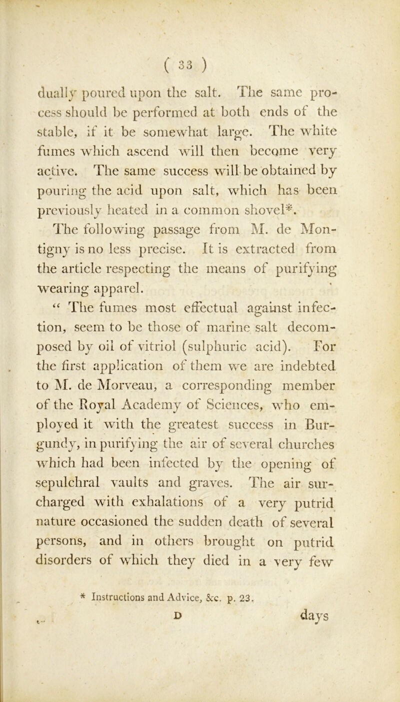 dually poured upon the salt. The same pro- cess should be performed at both ends of the stable, if it be somewhat large. The white fumes which ascend will then become very active. The same success will be obtained by pouring the acid upon salt, which has been previously heated in a common shovel*. The following passage from M. de Mon- tigny is no less precise. It is extracted from the article respecting the means of purifying wearing apparel. “ The fumes most effectual against infec- tion, seem to be those of marine salt decom- posed by oil of vitriol (sulphuric acid). For the first application of them we are indebted to M. de Morveau, a corresponding member of the Royal Academy of Sciences, who em- ployed it with the greatest success in Bur- gundy, in purifying the air of several churches which had been infected bjr the opening of sepulchral vaults and graves. The air sur- charged with exhalations of a very putrid nature occasioned the sudden death of several persons, and in others brought on putrid disorders of which they died in a very few * Instructions and Advice, &c. p. 23, t-* D days