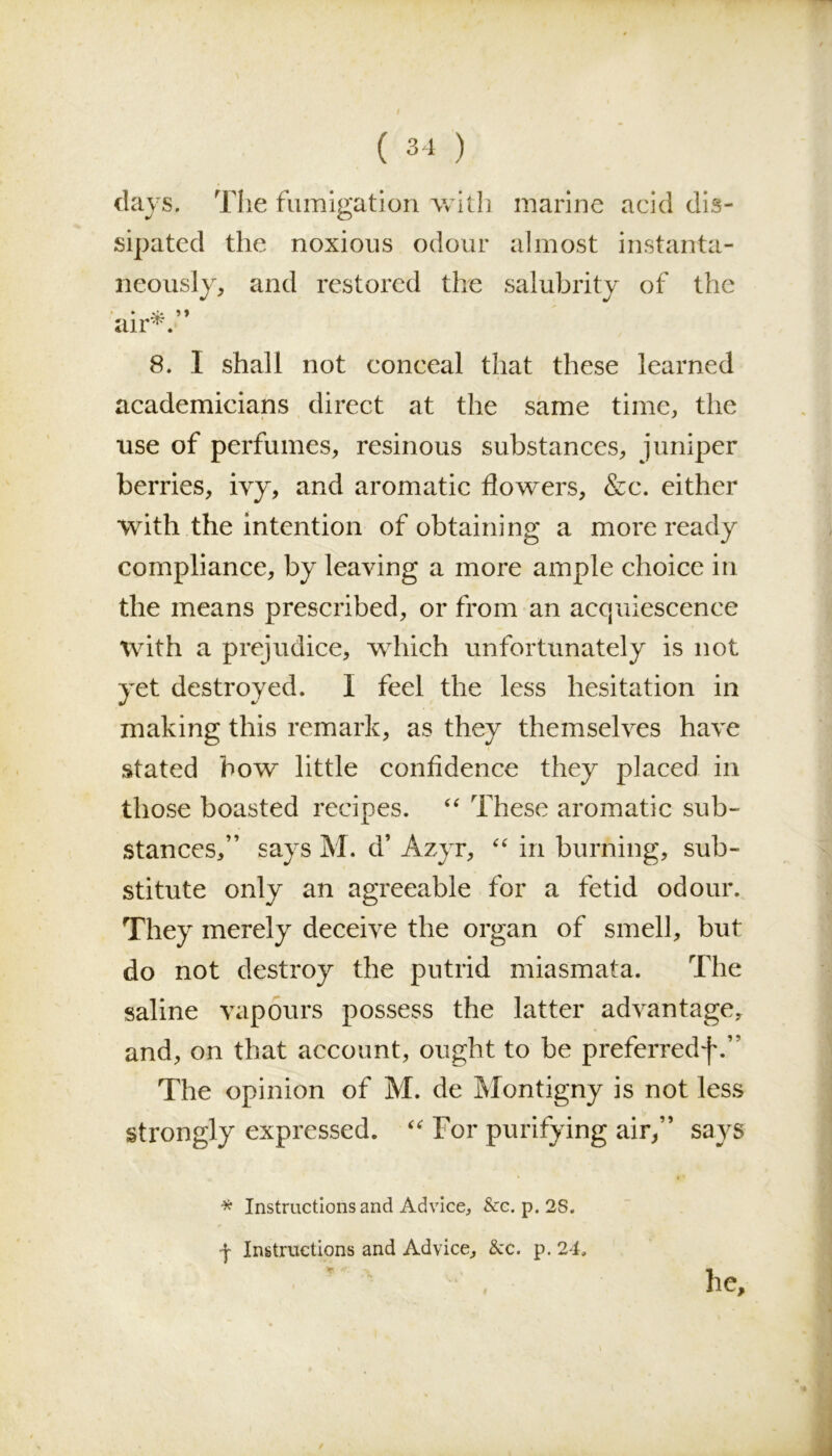 days. The fumigation with marine acid dis- sipated the noxious odour almost instanta- neously, and restored the salubrity of the * .'it ' ♦ air^. 8. I shall not conceal that these learned academicians direct at the same time, the use of perfumes, resinous substances, juniper berries, ivy, and aromatic flowers, &c. either with the intention of obtaining a more ready compliance, by leaving a more ample choice in the means prescribed, or from an acquiescence with a prejudice, which unfortunately is not yet destroyed. I feel the less hesitation in making this remark, as they themselves have stated how little confidence they placed in those boasted recipes. “ These aromatic sub- stances,” says M. d’ Azyr, “ in burning, sub- stitute only an agreeable for a fetid odour. They merely deceive the organ of smell, but do not destroy the putrid miasmata. The saline vapours possess the latter advantage, and, on that account, ought to be preferredf.” The opinion of M. de Montigny is not less strongly expressed. “ For purifying air,” says * Instructions and Advice, &c. p. 2S. •j- Instructions and Advice, &c. p. 24, he.
