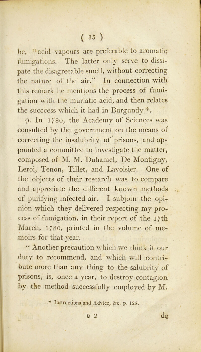 he, “acid vapours are preferable to aromatic fumigations. The latter only serve to dissi- pate the disagreeable smell, without correcting the nature of the air.” In connection with this remark he mentions the process ot fumi- gation with the muriatic acid, and then relates the succcess which it had in Burgundy *. 0. In l/8o, the Academy of Sciences was consulted by the government on the means of <# correcting the insalubrity of prisons, and ap- pointed a committee to investigate the matter, composed of M. M. Duhamel, De Montigny, Leroi, Tenon, Tillet, and Lavoisier. One of the objects of their research was to compare and appreciate the different known methods of purifying infected air. I subjoin the opi- nion which they delivered respecting my pro- cess of fumigation, in their report of the 17th March, 1780, printed in the volume of me- moirs for that year. “ Another precaution which we think it our duty to recommend, and which will contri- bute more than any thing to the salubrity of prisons, is, once a year, to destroy contagion, by the method successfully employed by M. * Instructions and Advice, &c. p. 125. P 2 de