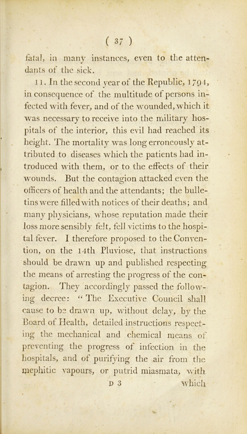 fatal, in many instances, even to the atten- dants of the sick. 11. In the second year of the Republic, 1794, in consequence of the multitude of persons in- fected with fever, and of the wounded, which it was necessary to receive into the military hos- pitals of the interior, this evil had reached its height. The mortality was long erroneously at- tributed to diseases which the patients had in- troduced with them, or to the effects of their wounds. But the contagion attacked even the officers of health and the attendants; the bulle- tins were filled with notices of their deaths; and many physicians, whose reputation made their loss more sensibly felt, fell victims to the hospi- tal fever. I therefore proposed to the Conven- tion, on the 14th Pluviose, that instructions should be drawn up and published respecting the means of arresting the progress of the con- tagion. They accordingly passed the follow- ing decree: “ The Executive Council shall cause to be drawn up, without delay, by the Board of Health, detailed instructions respect- ing the mechanical and chemical means of preventing the progress of infection in the hospitals, and of purifying the air from the mephitic vapours, or putrid miasmata, with 4 d 3 - which