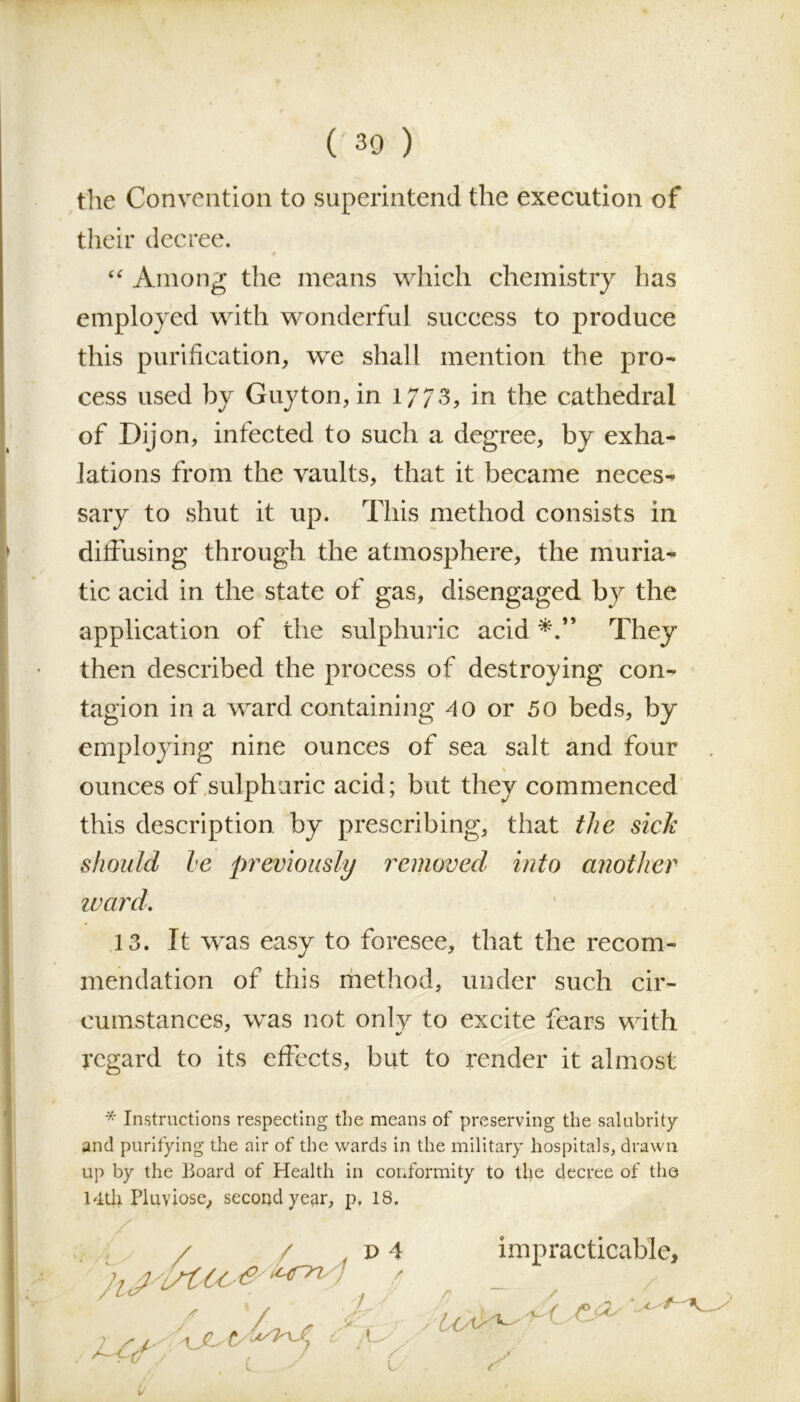 the Convention to superintend the execution of their decree. “ Among the means which chemistry has employed with wonderful success to produce this purification, we shall mention the pro- cess used by Guyton, in 1/73, in the cathedral of Dijon, infected to such a degree, by exha- lations from the vaults, that it became neces- sary to shut it up. This method consists in diffusing through the atmosphere, the muria- tic acid in the state of gas, disengaged by the application of the sulphuric acid They then described the process of destroying con- tagion in a ward containing 40 or 50 beds, by employing nine ounces of sea salt and four \ ounces of sulphuric acid; but they commenced this description by prescribing, that the sick should he previously removed into another ward. 13. It was easy to foresee, that the recom- mendation of this method, under such cir- cumstances, was not only to excite fears with regard to its effects, but to render it almost * Instructions respecting the means of preserving the salubrity and purifying the air of the wards in the military hospitals, drawn up by the Hoard of Health in conformity to the decree of the 14th Pluviose, second year, p. 18. impracticable. r r /