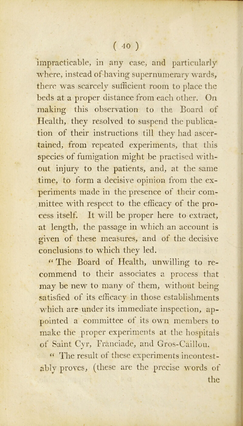 ( -10 ) impracticable, in any case, and particularly where, instead of having supernumerary wards, there was scarcely sufficient room to place the beds at a proper distance from each other. On making this observation to the Board of Health, they resolved to suspend the publica- tion of their instructions till they had ascer- tained, from repeated experiments, that this species of fumigation might be practised with- out injury to the patients, and, at the same time, to form a decisive opinion from the ex- periments made in the presence of their com- mittee with respect to the efficacy of the pro- cess itself. It will be proper here to extract, at length, the passage in which an account is given of these measures, and of the decisive conclusions to which they led. “ The Board of Health, unwilling to re- commend to their associates a process that may be new to many of them, without being satisfied of its efficacy in those establishments which are under its immediate inspection, ap- pointed a committee of its own members to make the proper experiments at the hospitals of Saint Cyr, Franciade, and Gros-Caillou. “ The result of these experiments incontest- ably proves, (these are the precise words of the