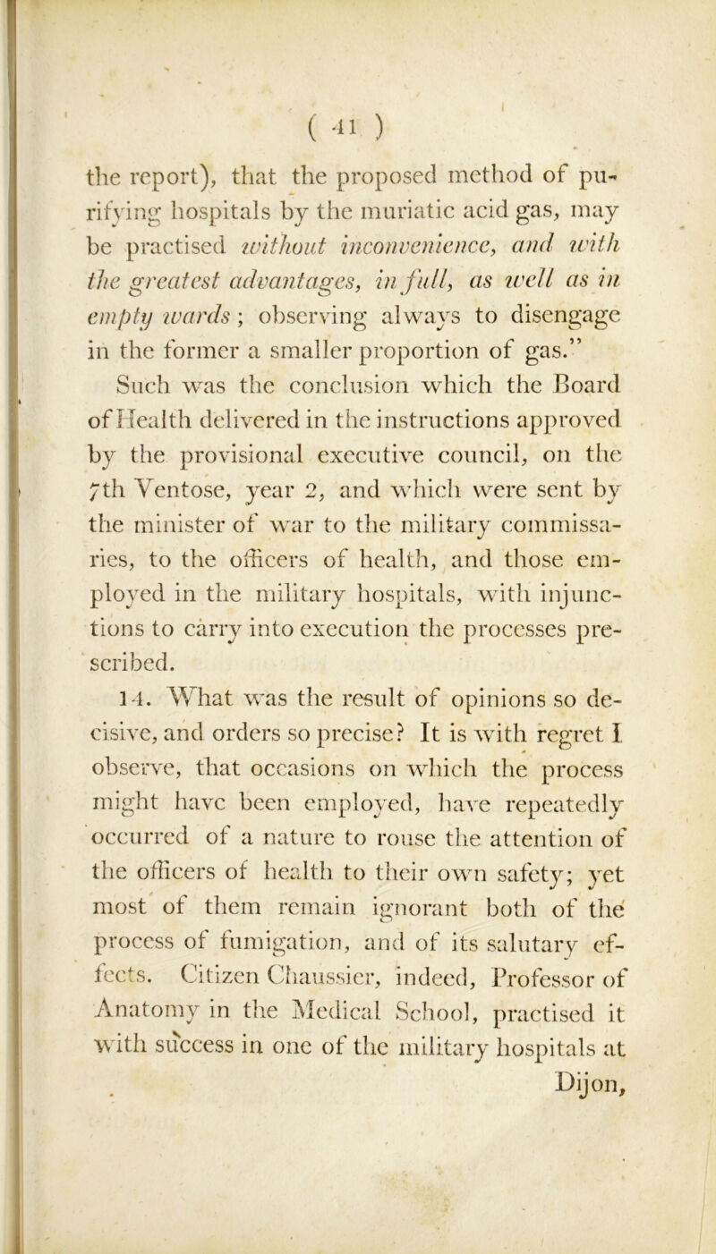 (-11 ) the report), that the proposed method of pu- rifying hospitals by the muriatic acid gas, may be practised without inconvenience, and with the greatest advantages, in full, as well as in empty wards ; observing always to disengage in the former a smaller proportion of gas.” Such was the conclusion which the Board of Health delivered in the instructions approved by the provisional executive council, on the 7th Ventose, year 2, and which were sent by the minister of war to the military commissa- ries, to the officers of health, and those em- ployed in the military hospitals, with injunc- tions to carry into execution the processes pre- scribed. 14. What was the result of opinions so de- cisive, and orders so precise? It is with regret I observe, that occasions on which the process might have been employed, have repeatedly occurred of a nature to rouse the attention of the officers of health to their own safety; yet most of them remain ignorant both of the Pr ocess of fumigation, and of its salutary ef- fects. Citizen Chaussier, indeed. Professor of Anatomy in the Medical School, practised it with success in one of the military hospitals at Dijon,