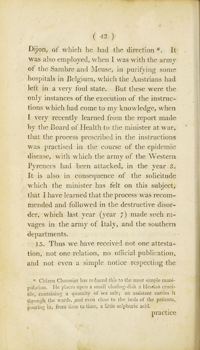 Dijon, of which he had the direction *. It was also employed, when 1 was with the army of the Sambre and Meuse, in purifying some hospitals in Belgium, which the Austrians had left in a very foul state. But these were the only instances of the execution of the instruc- tions which had come to my knowledge, when I very recently learned from the report made by the Board of Health to the minister at war, that the process prescribed in the instructions was practised in the course of the epidemic disease, with which the army of the Western Pyrenees had been attacked, in the year 3. It is also in consequence of the solicitude which the minister has felt on this subject, that I have learned that the process was recom- mended and followed in the destructive disor- der, which last year (year 7) made such ra- vages in the army of Italy, and the southern departments. 15. Thus we have received not one attesta- tion, not one relation, no official publication, and not even a simple notice respecting the # Citizen Chaussier has reduced this to the most simple mani- pulation. He plages upon a small chafing-dish a Hessian cruci- ble, containing a quantity of 'sea salt; an assistant carries it through the wards, and even close to the beds of the patients, pouring in, from time to time, a little sulphuric acid. * practice