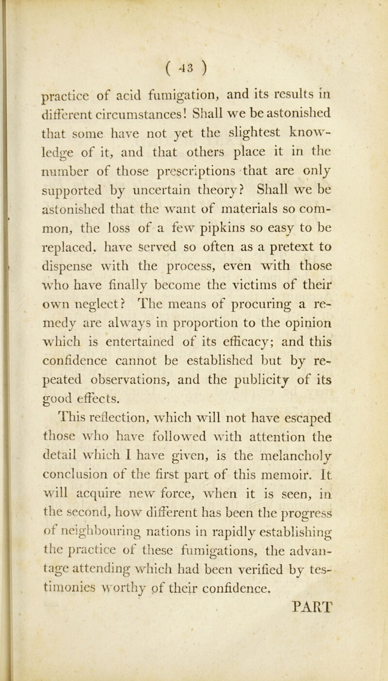 practice of acid fumigation, and its results in different circumstances! Shall we be astonished that some have not yet the slightest know- ledge of it, and that others place it in the number of those prescriptions that are only supported by uncertain theory? Shall we be astonished that the want of materials so com- mon, the loss of a few pipkins so easy to be replaced, have Served so often as a pretext to dispense with the process, even with those who have finally become the victims of their own neglect? The means of procuring a re- medy are always in proportion to the opinion which is entertained of its efficacy; and this confidence cannot be established but by re- peated observations, and the publicity of its good effects. This reflection, wdiich will not have escaped those who have followed with attention the detail which 1 have given, is the melancholy conclusion of the first part of this memoir. It will acquire new force, when it is seen, in the second, how different has been the progress of neighbouring nations in rapidly establishing the practice of these fumigations, the advan- tage attending which had been verified by tes- timonies worthy of their confidence. PART