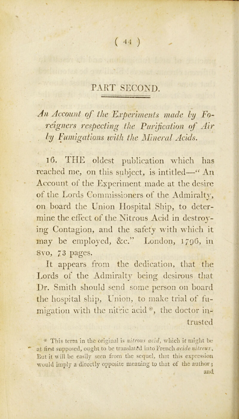 ( 44 ) PART SECOND. An Account of the Experiments made by Fn- reigners respecting the Purification of Air hi/ Fumigations with the Mineral Acids. 16. THE oldest publication which has reached me, on this subject, is intitled—“ An Account ot the Experiment made at the desire of the Lords Commissioners of the Admiralty, on board the Union Hospital Ship, to deter- mine the effect of the Nitrous Acid in destroy- ing Contagion, and the safety with which it may be employed, &e.” London, 179O, in 8vo, 73 pages. It appears from the dedication, that the Lords of the Admiralty being desirous that Dr. Smith should send some person on board the hospital ship, Union, to make trial of fu- migation with the nitric acid *, the doctor in- trusted * This term in the original is nitrous acid, which it might be • at first supposed, ought to be translated into French acide nitreux* But it will be easily seen from the sequel, that this expression would imply a directly opposite meaning to that of the author 5 and