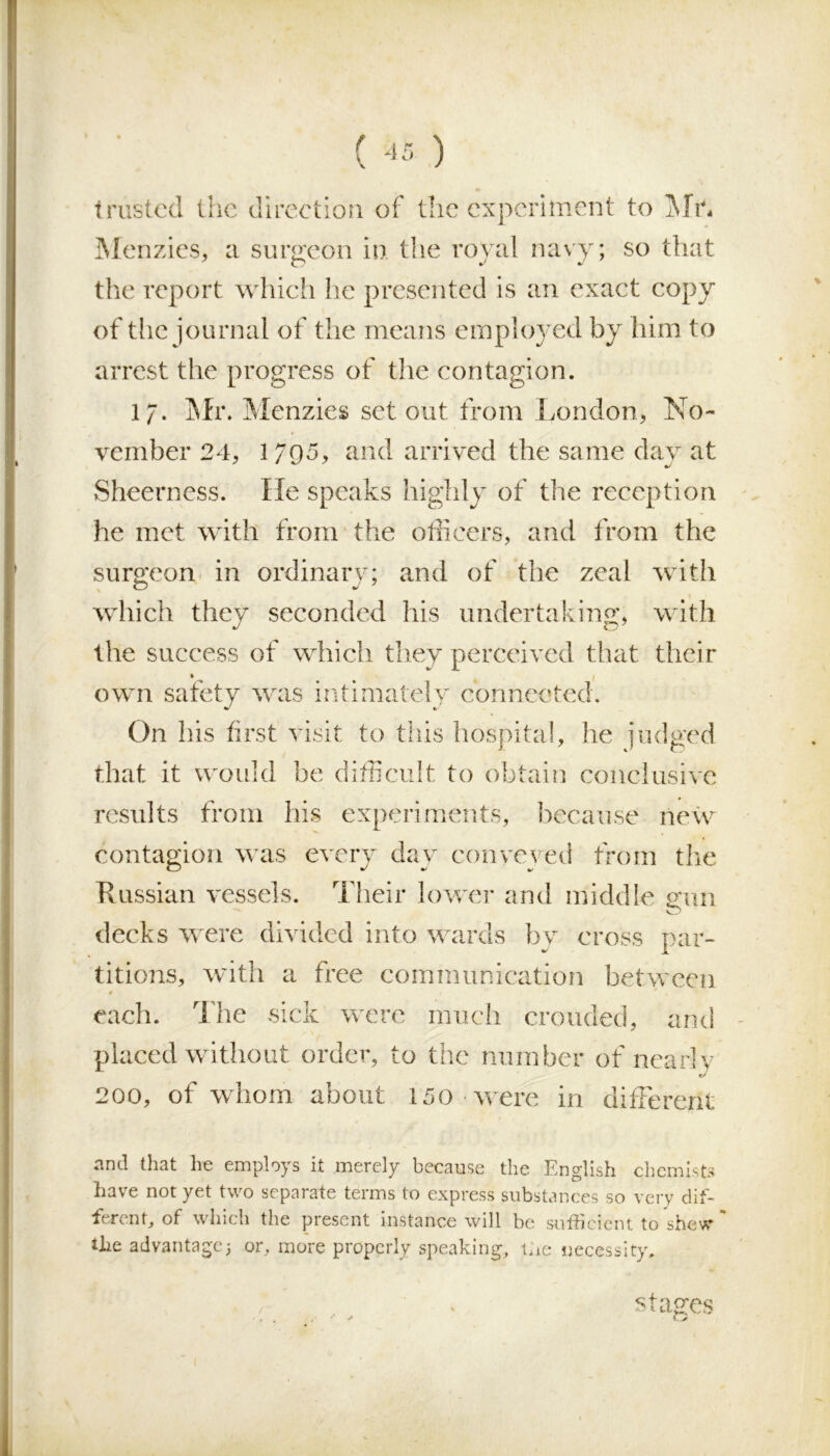 trusted the direction of the experiment to Mr, Menzies, a surgeon in. the royal navy; so that the report which he presented is an exact copy of the journal of the means employed by him to arrest the progress of the contagion. 17. Mix Menzies set out from London, No- vember 24, 1795, and arrived the same day at Sheerness. He speaks highly of the reception he met with from the officers, and from the surgeon in ordinary; and of the zeal with which they seconded his undertaking, with the success of which they perceived that their own safety was intimately connected. On his first visit to this hospital, he judged that it would be difficult to obtain conclusive results from his experiments, because new contagion was every day conveyed from the Russian vessels. Their lower and middle gun decks were divided into wards by cross par- titions, with a free communication between ♦ 1 * s each. The sick were much crouded, and placed without order, to the number of nearly 200, of whom about 150 were in different and that he employs it merely because the English chemists have not yet two separate terms to express substances so very dif- ferent, of which the present instance will be sufficient to shew the advantage j or, more properly speaking, uc necessity. stages c >■