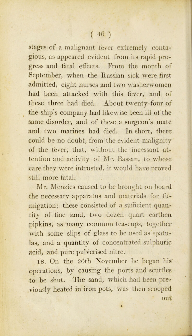 stages of a malignant fever extremely conta- gious, as appeared evident from its rapid pro- gress and fatal effects. From the month of September, when the Russian sick were first admitted, eight nurses and two washerwomen had been attacked with this fever, and of these three had died. About twenty-four of the ship’s company had likewise been 311 of the same disorder, and of these a surgeon’s mate and two marines had died. In short, there could be no doubt, from the evident malignity of the fever, that, without the incessant at- tention and activity of Mr. Bassan, to whose •/ care they were intrusted, it would have proved still more fatal. Mr. Menzies caused to be brought on board the necessary apparatus and materials for fu- migation ; these consisted of a sufficient quan- tity of fine sand, two dozen quart earthen pipkins, as many common tea-cups, together with some slips of glass to be used as spatu- las, and a quantity of concentrated sulphuric acid, and pure pulverised nitre. 18. On the 20th November he began his operations, by causing the ports and scuttles to be shut. The sand, which had been pre- viously heated in iron pots, was then scooped ‘ out