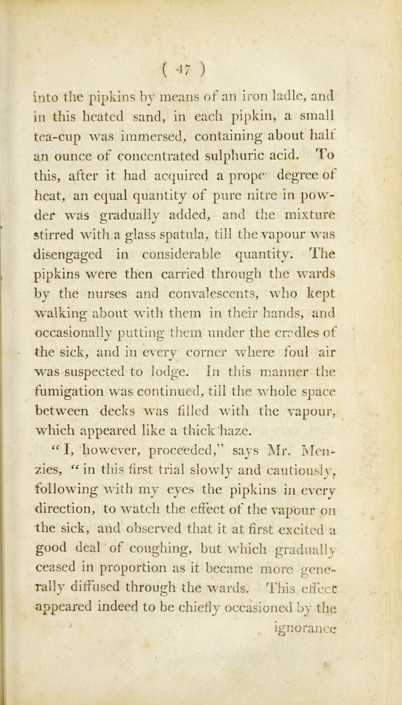 into the pipkins by means of an iron ladle, and in this heated sand, in each pipkin, a small tea-cup was immersed, containing about halt an ounce of concentrated sulphuric acid. To this, after it had acquired a prope degree of heat, an equal quantity of pure nitre in pow- der was gradually added, and the mixture stirred with a glass spatula, till the vapour was disengaged in considerable quantity. The pipkins were then carried through the wards by the nurses and convalescents, who kept walking about with them in their hands, and occasionally putting them under the ere dies of the sick, and in every corner where foul air was suspected to lodge. In this manner the fumigation was continued, till the whole space between decks was filled with the vapour, which appeared like a thick haze. “ I, however, proceeded,” says Mr. Men- zies, “ in this first trial slowly and cautiously, following with my eyes the pipkins in everv direction, to watch the effect of the vapour on the sick, and observed that it at first excited a good deal of coughing, but which gradually ceased in proportion as it became more gene- rally diffused through the wards. This effect appeared indeed to be chiefly occasioned by the ignorance