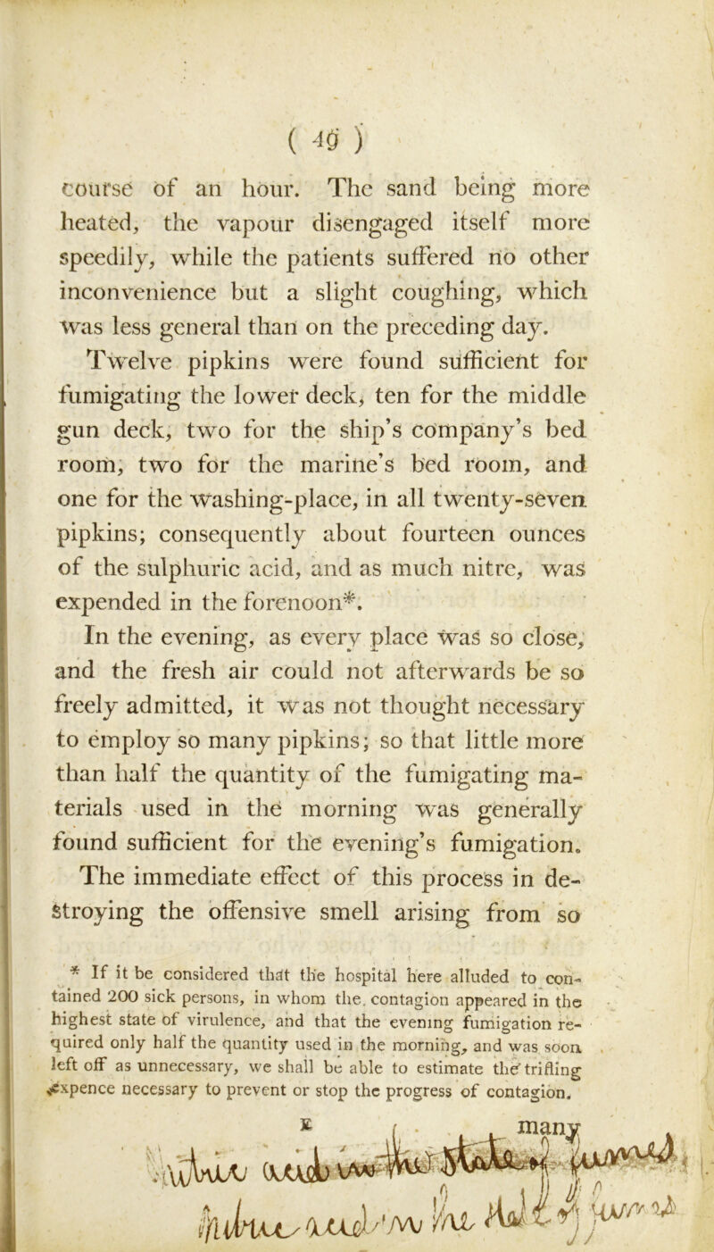 ( ) ' course of an hour. The sand being more heated, the vapour disengaged itself more speedily, while the patients suffered no other f. , 1 I L inconvenience but a slight coughing, which Was less general than on the preceding day. Twelve pipkins were found sufficient for fumigating the lower deck, ten for the middle gun deck, two for the ship’s company’s bed room, two for the marine’s bed room, and one for the Washing-place, in all twenty-seven, pipkins; consequently about fourteen ounces of the sulphuric acid, and as much nitre, was expended in the forenoon*. In the evening, as every place Was so close, and the fresh air could not afterwards be so freely admitted, it was not thought necessary to employ so many pipkins; so that little more than half the quantity of the fumigating ma- terials used in the morning was generally found sufficient for the evening’s fumigation. The immediate effect of this process in de- stroying the offensive smell arising from so * If it be considered that the hospital here alluded to con- tained 200 sick persons, in whom the. contagion appeared in the highest state of virulence, and that the evening fumigation re- quired only half the quantity used in the morning, and was soon left off as unnecessary, we shall be able to estimate thef trifling ^xpence necessary to prevent or stop the progress of contagion.