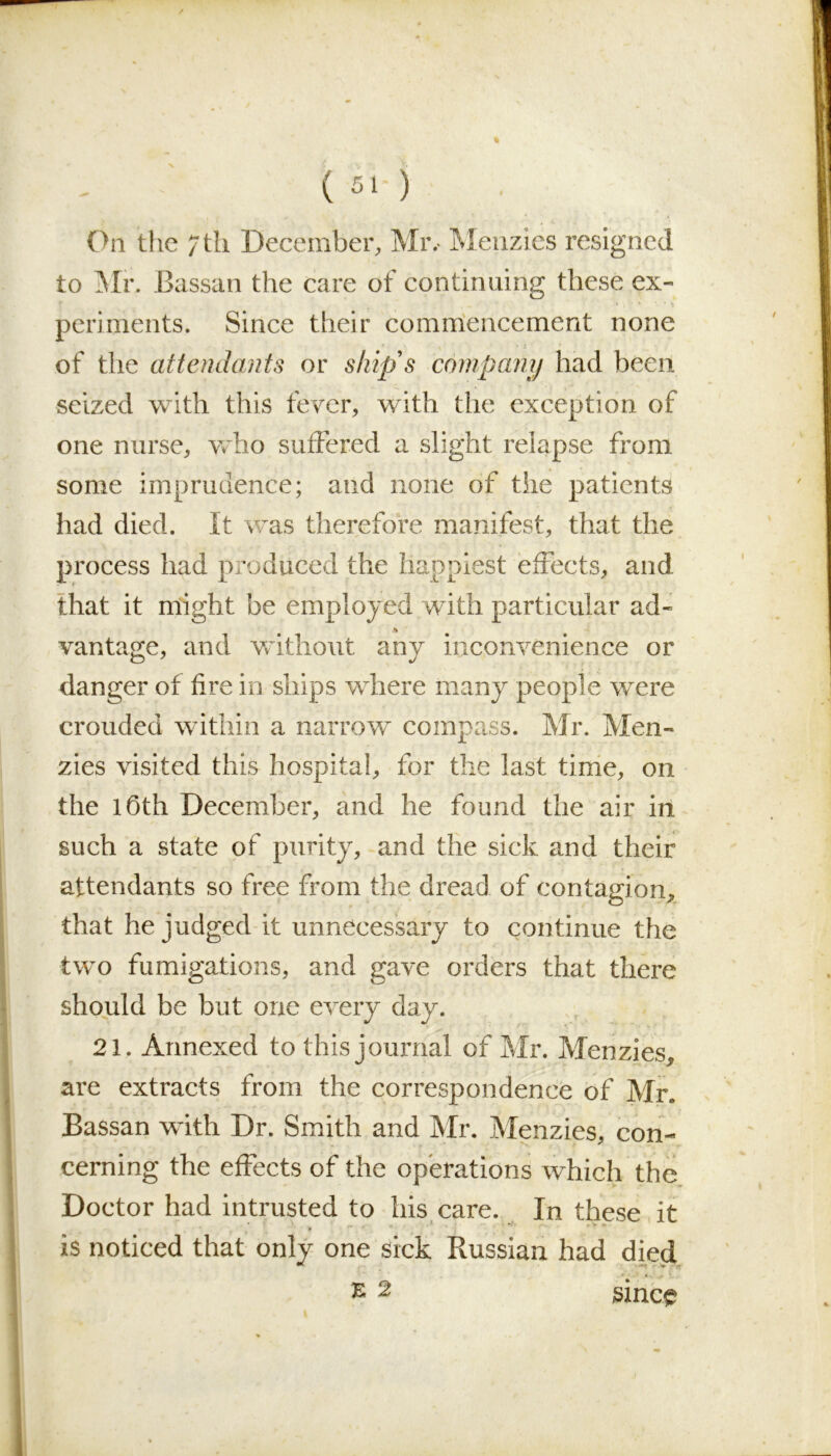 (51-) On the 7 th December, Mr. Menzies resigned to 'Mr. Bassan the care of continuing these ex- periments. Since their commencement none of the attendants or ship's company had been seized with this fever, with the exception of one nurse, who suffered a slight relapse from some imprudence; and none of the patients had died. It was therefore manifest, that the process had produced the happiest effects, and that it might be employed with particular ad- A vantage, and without any inconvenience or danger of fire in ships where many people were crouded within a narrow compass. Mr. Men- zies visited this hospital, for the last time, on the 16th December, and he found the air in such a state of purity, and the sick and their attendants so free from the dread of contagion, that he judged it unnecessary to continue the two fumigations, and gave orders that there should be but one every day. 21. Annexed to this journal of Mr. Menzies, are extracts from the correspondence of Mr. Bassan with Dr. Smith and Mr. Menzies, con- cerning the effects of the operations which the Doctor had intrusted to his care. In these it is noticed that only one sick Russian had died e 2 since