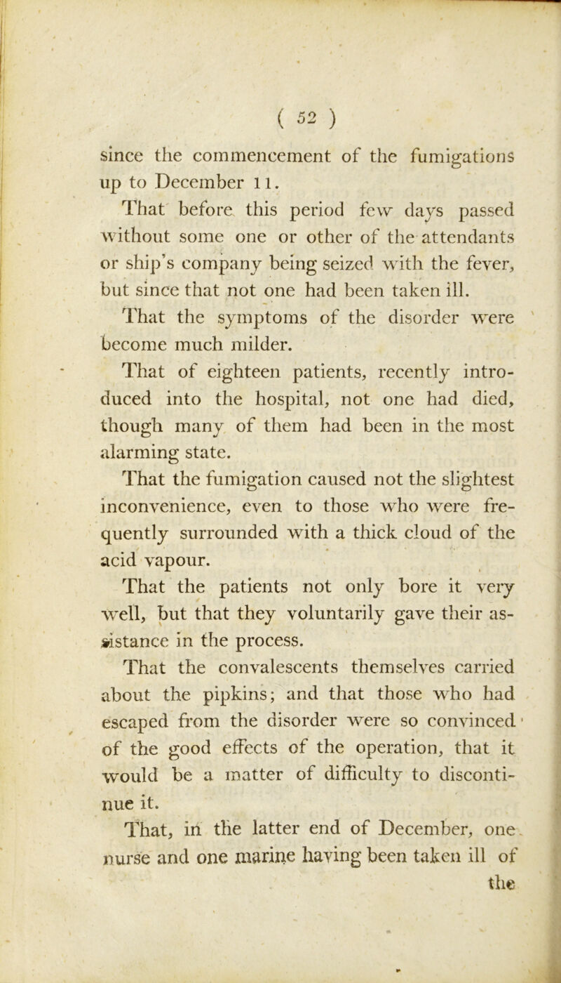 since the commencement of the fumigations up to December 11. That before this period few days passed without some one or other of the attendants or ship’s company being seized with the fever, • 4 ' * r but since that not one had been taken ill. That the symptoms of the disorder were become much milder. That of eighteen patients, recently intro- duced into the hospital, not one had died, though many of them had been in the most alarming state. That the fumigation caused not the slightest inconvenience, even to those who were fre- quently surrounded with a thick cloud of the acid vapour. That the patients not only bore it very well, but that they voluntarily gave their as- sistance in the process. That the convalescents themselves carried about the pipkins; and that those who had escaped from the disorder wrere so convinced • of the good effects of the operation, that it would be a matter of difficulty to disconti- nue it. That, in the latter end of December, one. nurse and one marine having been taken ill of the