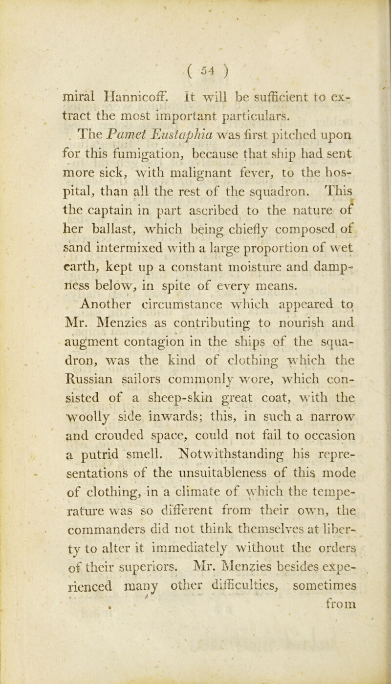 miral HannicofF. It will be sufficient to ex- tract the most important particulars. . The Pamet Eustafihia was first pitched upon for this fumigation, because that ship had sent more sick, with malignant fever, to the hos- pital, than all the rest of the squadron. This the captain in part ascribed to the nature of i her ballast, which being chiefly composed of sand intermixed with a large proportion of wet earth, kept up a constant moisture and damp- ness below, in spite of every means. Another circumstance which appeared to Mr. Menzies as contributing to nourish and augment contagion in the ships of the squa- dron, was the kind of clothing which the Russian sailors commonly wore, which con- •. ■ • ’ * sisted of a sheep-skin great coat, with the woolly side inwards; this, in such a narrow and crouded space, could not fail to occasion a putrid smell. Notwithstanding his repre- sentations of the unsuitableness of this mode of clothing, in a climate of which the tempe- rature was so different from their own, the “ S • ' i . commanders did not think themselves at liber- ty to alter it immediately without the orders of their superiors. Mr. Menzies besides expe- rienced many other difficulties, sometimes » j ■ - A » from
