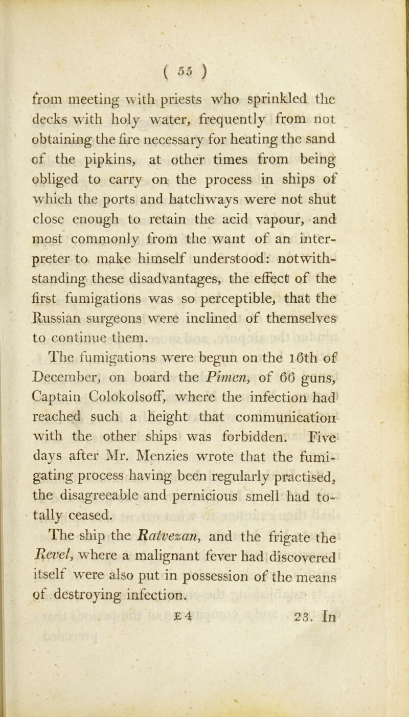 from meeting with priests who sprinkled the decks with holy water, frequently from not obtaining the fire necessary for heating the sand of the pipkins, at other times from being obliged to carry on the process in ships of which the ports and hatchways were not shut close enough to retain the acid vapour, and most commonly from the want of an inter- preter to make himself understood: notwith- standing these disadvantages, the effect of the first fumigations was so perceptible, that the Russian surgeons were inclined of themselves to continue them. The fumigations were begun on the 1 Oth of December, on board the Pimen, of 00 guns. Captain Colokolsoff, where the infection had reached such a height that communication with the other ships was forbidden. Five days after Mr. Menzies wrote that the fumi- gating process having been regularly practised, the disagreeable and pernicious smell had to- tally ceased. The ship the Ratvezan, and the frigate the Revel, where a malignant fever had discovered itself were also put in possession of the means of destroying infection. E 4 23, In