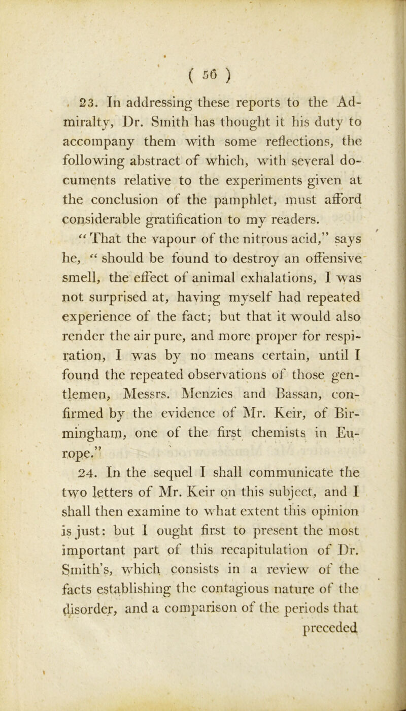 ( 56 ) 23. In addressing these reports to the Ad- miralty, Dr. Smith has thought it his duty to accompany them with some reflections, the following abstract of which, with several do- cuments relative to the experiments given at the conclusion of the pamphlet, must afford considerable gratification to my readers. “ That the vapour of the nitrous acid,” says he, “ should be found to destroy an offensive smell, the effect of animal exhalations, I was not surprised at, having myself had repeated experience of the fact; but that it would also render the air pure, and more proper for respi- ration, I was by no means certain, until I found the repeated observations of those gen- tlemen, Messrs. Menzies and Bassan, con- firmed by the evidence of Mr. Keir, of Bir- mingham, one of the first chemists in Eu- rope.” 24. In the sequel I shall communicate the two letters of Mr. Keir on this subject, and I shall then examine to what extent this opinion is just: but I ought first to present the most important part of this recapitulation of Dr. Smith’s, which consists in a review of the facts establishing the contagious nature of the disorder, and a comparison of the periods that preceded