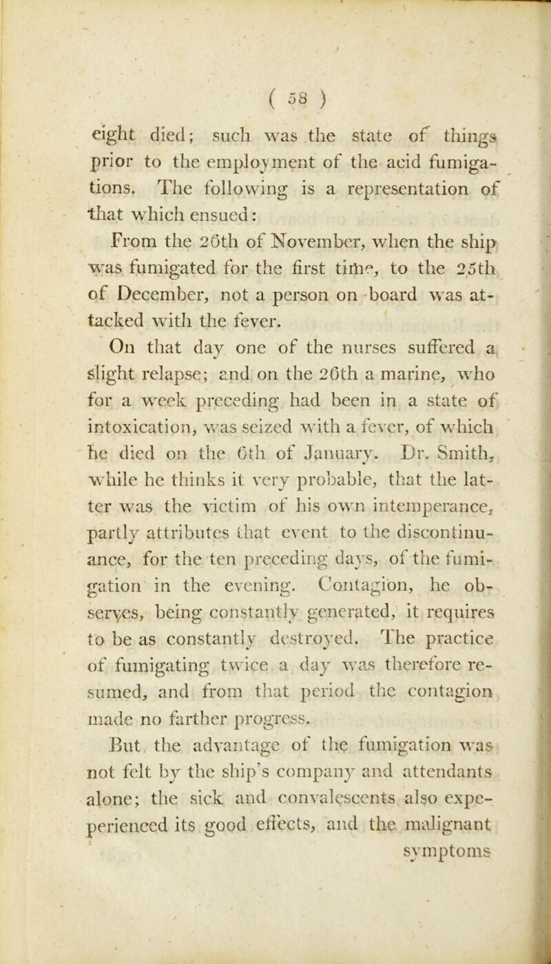 ( 58 ) eight died; such was the state of things prior to the employment of the acid fumiga- tions. The following is a representation of that which ensued : From the 20th of November, when the ship wras fumigated for the first tiilie, to the 25th of December, not a person on board was at- tacked with the fever. On that day one of the nurses suffered a slight relapse; and on the 20th a marine, who for a week preceding had been in a state of intoxication, was seized with a lever, of which he died on the 0th of January. Dr. Smith, while he thinks it very probable, that the lat- ter was the victim of his own intemperance, partly attributes that event to the discontinu- ance, for the ten preceding days, of the fumi- gation in the evening. Contagion, he ob- serves, being constantly generated, it requires to be as constantly destroyed. The practice of fumigating twice a day was therefore re- sumed, and from that period the contagion made no farther progress. But the advantage of the fumigation was not felt by the ship’s company and attendants alone; the sick and convalescents also expe- * $ perienced its good effects, and the malignant symptoms