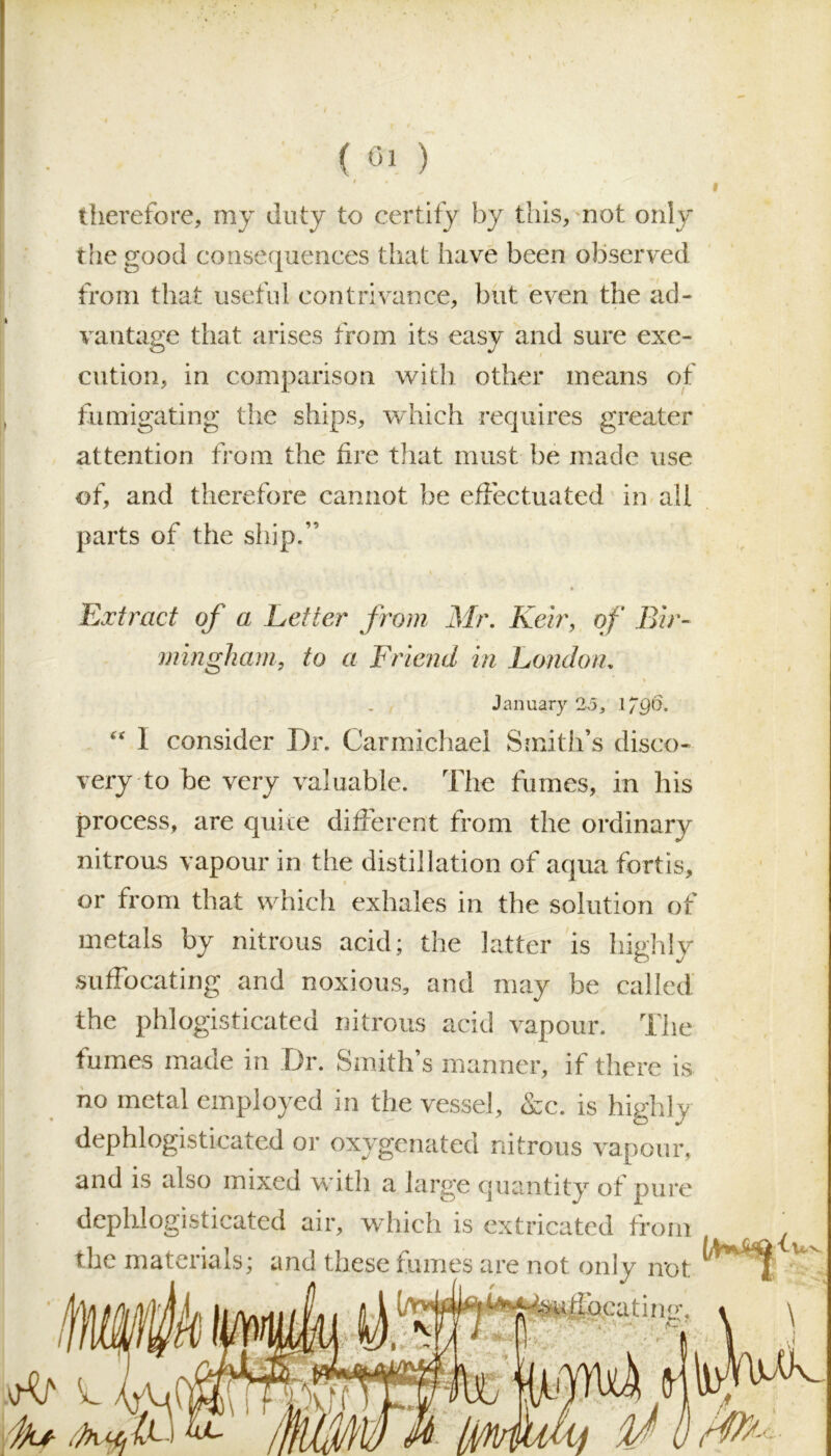 ( 01 ) therefore, my duty to certify by this, not only the good consequences that have been observed from that useful contrivance, but even the ad- vantage that arises from its easy and sure exe- cution, in comparison with other means of fumigating the ships, which requires greater attention from the fire that must be made use of, and therefore cannot be effectuated in all parts of the ship.” Extract of a Letter from Mr. Keir, of Bir- mingham, to a Friend in London. % January 25, 1790. “ 1 consider Dr. Carmichael Smith’s disco- very to be very valuable. The fumes, in his process, are quite different from the ordinary nitrous vapour in the distillation of aqua fort is, or from that which exhales in the solution of metals by nitrous acid; the latter is hiehlv suffocating and noxious, and may be called the phlogisticated nitrous acid vapour. The fumes made in Dr. Smith’s manner, if there is no metal employed in the vessel, &c. is highly dephlogisticated or oxygenated nitrous vapour, and is also mixed with a large quantity of pure dephlogisticated air, which is extricated from the materials; and these fumes are not only not iw