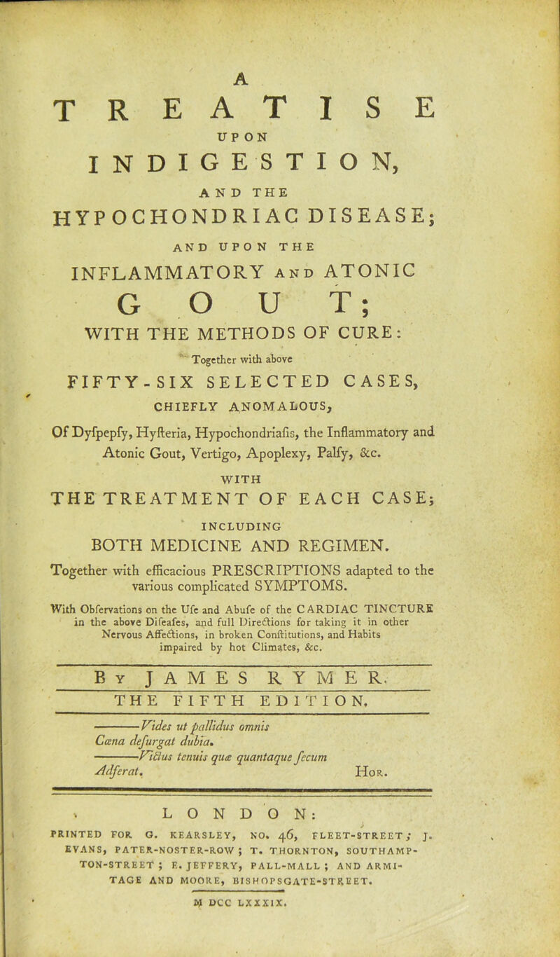 E A T R E A T I S UPON INDIGESTION, AND THE HYPOCHONDRIAC DISEASE; and upon the INFLAMMATORY and ATONIC G O U T; WITH THE METHODS OF CURE: Together with above FIFTY-SIX SELECTED CASES, CHIEFLY ANOMALOUS, Of Dyfpepfy, Hyfteria, Hypochondriacs, the Inflammatory and Atonic Gout, Vertigo, Apoplexy, Palfy, &c. WITH THE TREATMENT OF EACH CASE; INCLUDING BOTH MEDICINE AND REGIMEN. Together with efficacious PRESCRIPTIONS adapted to the various complicated SYMPTOMS. With Obfervations on the Ufe and Abufe of the CARDIAC TINCTURE in the above Difeafes, and full Directions for taking it in other Nervous AfFe&ions, in broken Conftitutions, and Habits impaired by hot Climates, &c. By J A M E S R Y M E R. THE FIFTH EDITION, Vides ut pallidus omnis Cana defurgat dubia. Fidus tenuis qua quantaque fecum Adferat. Hor. * LONDON: i PRINTED FOR G. KEARSLEY, NO. 46, FLEET-STREET; J. EVANS, PATER-NOSTER-ROW ; T. THORNTON, SOUTHAMP- TON-STREET ; E. JEFFERY, PALL-MALL; ANDARMI- TAGE AND MOORE, BISH OPSGATE-STREET. W DCC LXXXIX.