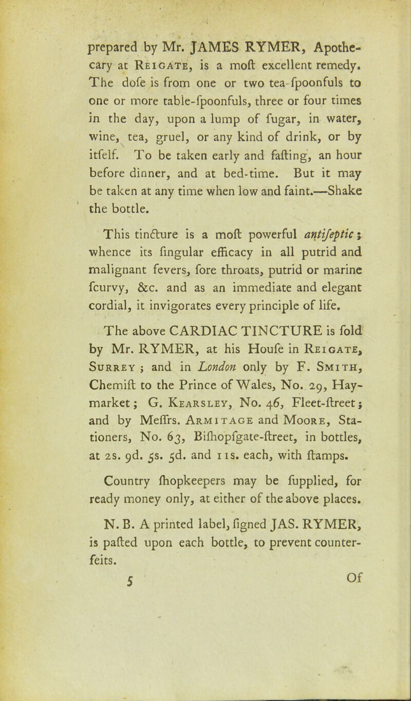 prepared by Mr. JAMES RYMER, Apothe- cary at Reigate, is a moft excellent remedy. The dofe is from one or two tea-fpoonfuls to one or more tabie-fpoonfuls, three or four times in the day, upon a lump of fugar, in water, wine, tea, gruel, or any kind of drink, or by itfelf. To be taken early and failing, an hour before dinner, and at bed-time. But it may be taken at any time when low and faint.—Shake the bottle. This tincture is a moil powerful antijeptic; whence its fingular efficacy in all putrid and malignant fevers, fore throats, putrid or marine fcurvy, &c. and as an immediate and elegant cordial, it invigorates every principle of life. » The above CARDIAC TINCTURE is fold by Mr. RYMER, at his Houfe in Re i gate, Surrey ; and in London only by F. Smith, Chemift to the Prince of Wales, No. 29, Hay- market; G. Kearsley, No. 46, Fleet-flreet; and by Meffrs. Arm it age and Moore, Sta- tioners, No. 63, Biffiopfgate-flreet, in bottles, at 2s. 9d. 5s. 5d. and 1 is. each, with flamps. Country ffiopkeepers may be fupplied, for ready money only, at either of the above places. N. B. A printed label, figned JAS. RYMER, is palled upon each bottle, to prevent counter- feits. 5 Of