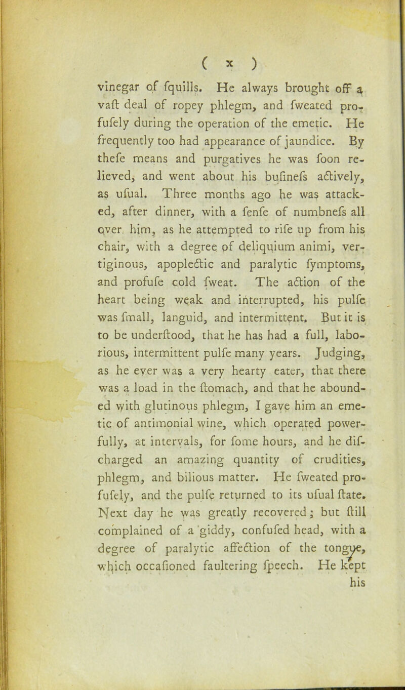 vinegar of fquills. He always brought off a vaft deal of ropey phlegm, and fweated pro- fufely during the operation of the emetic. He frequently too had appearance of jaundice. By thefe means and purgatives he was foon re- lieved, and went about his bufinefs adtively, as ufual. Three months ago he was attack- ed, after dinner, with a fenfe of numbnefs all qver him, as he attempted to rife up from his chair, with a degree of deliquium animi, ver- tiginous, apoplectic and paralytic fymptoms, and profufe cold fweat. The adtion of the heart being weak and interrupted, his pulfe was fmall, languid, and intermittent. But it is to be underftood, that he has had a full, labo- rious, intermittent pulfe many years. Judging, as he ever was a very hearty eater, that there was a load in the ftomach, and that he abound- ed \yith glutinous phlegm, I gave him an eme- tic of antimonial wine, which operated power- fully, at intervals, for fome hours, and he dif- charged an amazing quantity of crudities, phlegm, and bilious matter. He fweated pro- fufely, and the pulfe returned to its ufual ftate. Next day he was greatly recovered; but dill complained of a giddy, confufed head, with a degree of paralytic affedtion of the tongjije, which occafioned faultering fpeech. He kept his