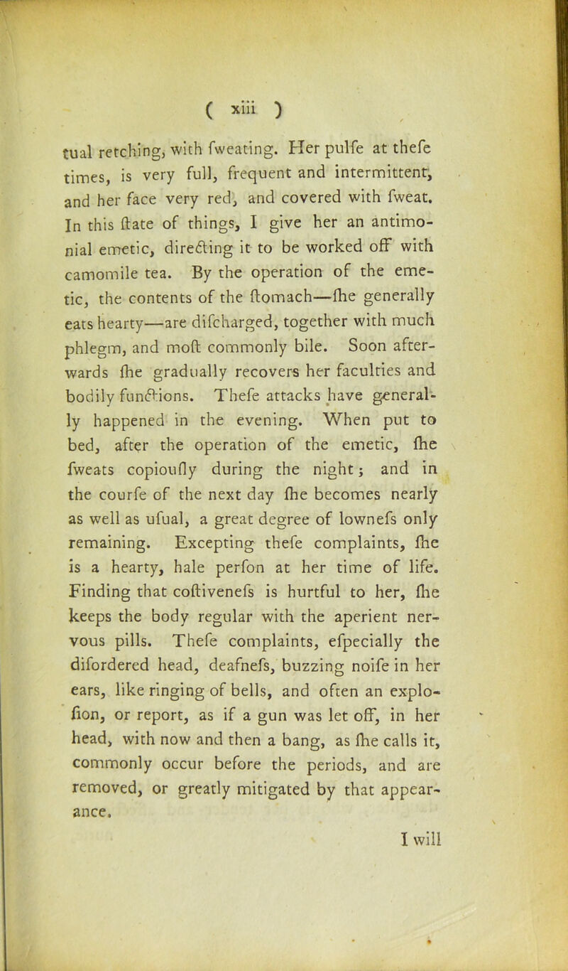 tual retching, with {wearing. Her pulfe at thefe times, is very full, frequent and intermittent, and her face very red, and covered with fweat. In this (late of things, I give her an antimo- nial emetic, directing it to be worked off with camomile tea. By the operation of the eme- tic, the contents of the ftomach—fhe generally eats hearty—are difcharged, together with much phlegm, and moft commonly bile. Soon after- wards fhe gradually recovers her faculties and bodily functions. Thefe attacks have general- ly happened in the evening. When put to bed, after the operation of the emetic, fhe fweats copioudy during the night j and in the courfe of the next day fhe becomes nearly as well as ufual, a great degree of lownefs only remaining. Excepting thefe complaints, fhe is a hearty, hale perfon at her time of life. Finding that coftivenefs is hurtful to her, fhe keeps the body regular with the aperient ner- vous pills. Thefe complaints, efpecially the difordered head, deafnefs, buzzing noife in her ears, like ringing of bells, and often an explo- fion, or report, as if a gun was let off, in her head, with now and then a bang, as fhe calls it, commonly occur before the periods, and are removed, or greatly mitigated by that appear- ance.