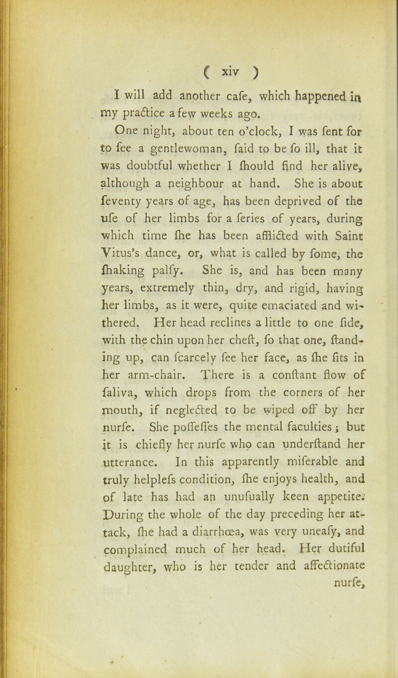 ( siv ) I will add another cafe, which happened in my practice a few weeks ago. One night, about ten o’clock, I was fent for to fee a gentlewoman, faid to be fo ill, that it was doubtful whether 1 fhould find her alive, although a neighbour at hand. She is about feventy years of age, has been deprived of the ufe of her limbs for a feries of years, during which time {he has been afflicted with Saint Vitus’s dance, or, what is called by fome, the fhaking palfy. She is, and has been many years, extremely thin, dry, and rigid, having her limbs, as it were, quite emaciated and wi- thered. Her head reclines a little to one fide, with the chin upon her cheft, fo that one, {land- ing up, can lcarcely fee her face, as fhe fits in her arm-chair. There is a conflant flow of faliva, which drops from the corners of her mouth, if negleCted to be wiped off by her nurfe. She poflefles the mental faculties; but it is chiefly her nurfe who can underhand her utterance. In this apparently miferable and truly helplefs condition, {he enjoys health, and of late has had an unufually keen appetite.1 During the whole of the day preceding her at- tack, fhe had a diarrhoea, was very uneafy, and complained much of her head. Her dutiful daughter, who is her tender and affectionate nurfe.