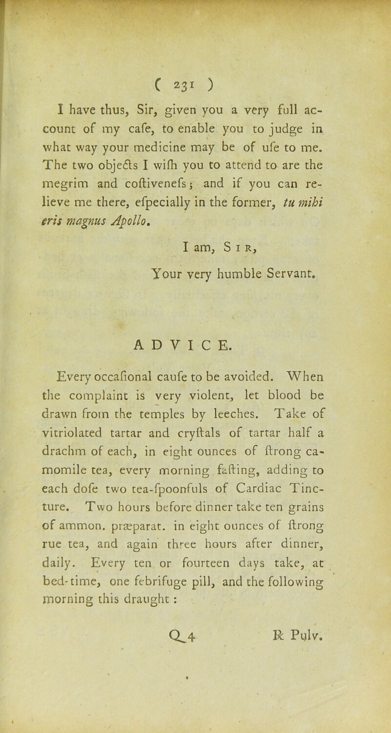 I have thus, Sir, given you a very full ac- count of my cafe, to enable you to judge in what way your medicine may be of ufe to me. The two objedls I wifh you to attend to are the megrim and coftivenefs $ and if you can re- lieve me there, efpecially in the former, tu mihi eris magnus Apollo. I am, S 1 r. Your very humble Servant. ADVICE. Every occafional caufe to be avoided. When the complaint is very violent, let blood be drawn from the temples by leeches. Take of vitriolated tartar and cryftals of tartar half a drachm of each, in eight ounces of ftrong ca- momile tea, every morning fading, adding to each dofe two tea-fpoonfuls of Cardiac Tinc- ture. Two hours before dinner take ten grains of ammon. prseparat. in eight ounces of ftrong rue tea, and again three hours after dinner, daily. Every ten or fourteen days take, at bed-time, one febrifuge pill, and the following morning this draught: 0^4 R Pulv.