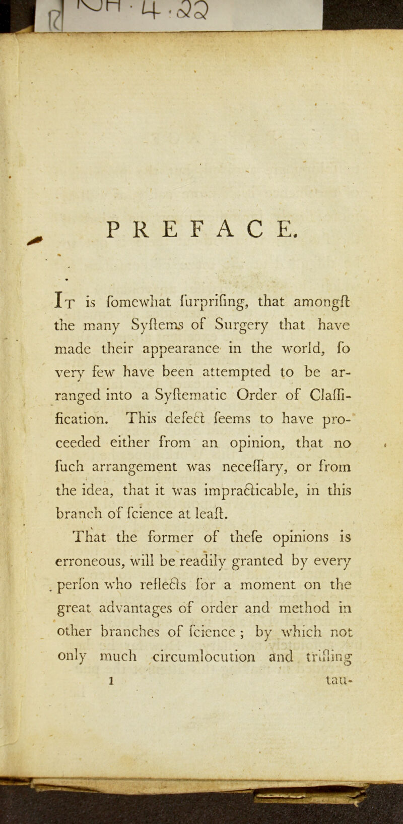 M-.<33 PREFACE. It is fomcwliat furp riling, that amongft the many Syftems of Surgery that have made their appearance in the world, fo very few have been attempted to be ar- ranged into a Svftematic Order of Claffi- O J fication. This defect feems to have pro- ceeded either from an opinion, that no fuch arrangement was necelfary, or from i the idea, that it was impracticable, in this •* branch of fcience at lead. That the former of thefe opinions is erroneous, will be readily granted by every perfon who reflects for a moment on the great advantages of order and method in other branches of fcience ; by which not only much circumlocution and trifling i tau-