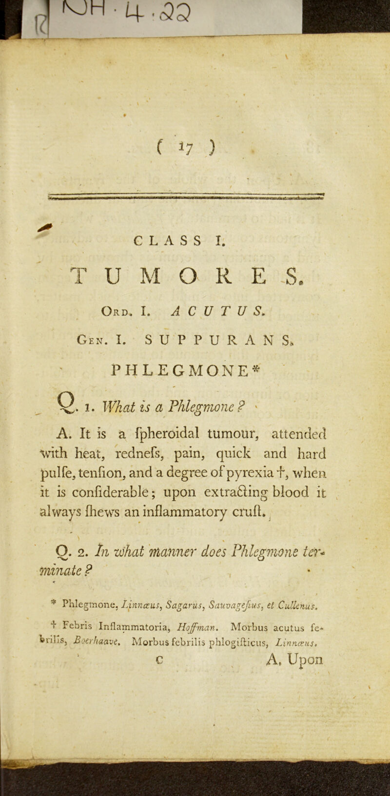 v p| V'H • U . £Q (' *7 ) % '' . _ , / GLASS I. \ T U M O. R E .S. Ord. I. A C U T U S. I * / ‘ Gen. I. SUPPURANS, PHLEGMONE* Q. i. What is a Phlegmone ? > A. It is a fpheroidal tumour, attended with heat, rednefs, pain, quick and hard pulfe, tenfion, and a degree of pyrexia f, when it is confiderable; upon ex tracing blood it always {hews an inflammatory crufl. ’ >' - .' . O. 2. In what manner does Phlegmone ter* minate ? *• * Phlegmone, Linnceus, Sagariis, Sauvagejtus, et CulUhus. i Fehris Inflammatoria, Hoffman. Morbus acutus fe- brihs, Boerhaave, Morbus febrilis phlogifticus, Linnceus. c A. Upon