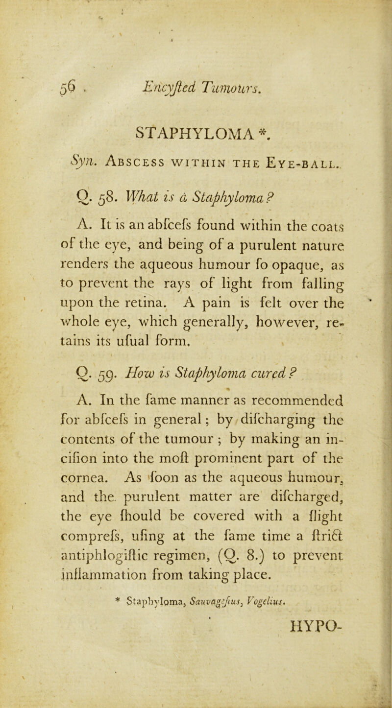 L 56 , Encyjied Tumours. STAPHYLOMA * Syn. Abscess within the Eye-ball. Q. 58. What is a Staphyloma? A. It is an abfcefs found within the coats of the eye, and being of a purulent nature renders the aqueous humour fo opaque, as to prevent the rays of light from falling upon the retina. A pain is felt over the whole eye, which generally, however, re- tains its ufual form. » Q. r^g. How is Staphyloma cured ? % A. In the fame manner as recommended for abfcefs in general; by difeharging the contents of the tumour ; by making an in- cifion into the moft prominent part of the cornea. As *foon as the aqueous humour, and the. purulent matter are difeharged, the eye fhould be covered with a flight comprefs, ufing at the fame time a llrift antiphlogiftic regimen, (0. 8.) to prevent inflammation from taking place. * Staphyloma, Sauvagejius} Vogdius. HYPO-