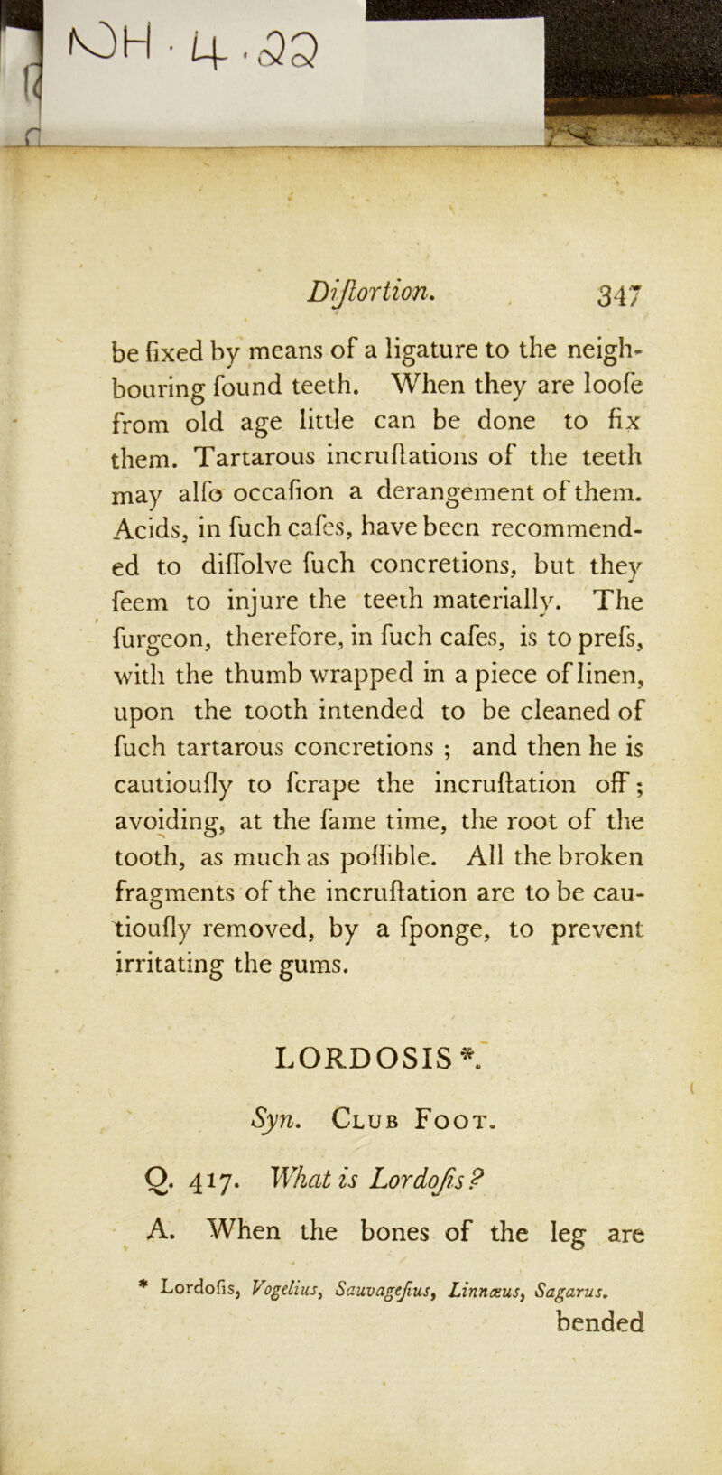 lOH • 4.<33 ' Dijlortion. 347 •» be fixed by means of a ligature to the neigh- bouring found teeth. When they are loofe from old age little can be done to fix them. Tartarous incruftations of the teeth may alfo occafion a derangement of them. Acids, in fuch cafes, have been recommend- ed to diffolve fuch concretions, but they feem to injure the teeth materially. The furgeon, therefore, in fuch cafes, is to prefs, with the thumb wrapped in a piece of linen, upon the tooth intended to be cleaned of fuch tartarous concretions ; and then he is cautioufly to fcrape the incruftation off; avoiding, at the fame time, the root of the tooth, as much as poffible. All the broken fragments of the incruftation are to be cau- tioufly removed, by a fponge, to prevent irritating the gums. LORDOSIS *. Syn. Club Foot. \ O. 417. What is Lor dojis ? A. When the bones of the leg are * Lordofis, Vogelius, Sauvagefius, Linn am sy Sagarus. bended