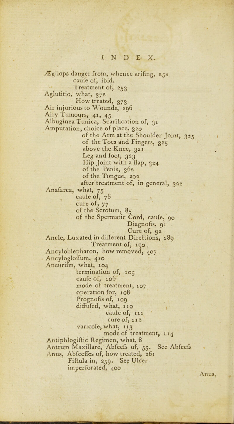 I N I) E X. vEgilops danger from, whence arifing, 251 caufe of, ibid. Treatment of, 253 Aglutitio, what, 372 How treated, 373 Air injurious to Wounds, 296 Airy Tumours, 41, 45 Albuginea Tunica, Scarification of, 31 Amputation, choice of place, 320 of the Arm at the Shoulder Joint, 325 of the Toes and Fingers, 325 above the Knee, 321 Leg and foot, 323 Hip Joint with a flap, 324 of the Penis, 362 of the Tongue, 202 after treatment of, in general, 302 Anafarca, what, 75 caufe of, 76 . cure of, 77 of the Scrotum, 85 of the Spermatic Cord, caufe, 90 Diagnofis, 91 Cure of, 92 Ancle, Luxated in different Dire&ions, 189 Treatment of, 190 Ancyloblepharon, how removed, 407 Ancyloglolfum, 410 Aneurifm, what, 104 termination of, 105 caufe of, 106 mode of treatment, 107 operation for, 108 Prognofis of, 109 diffufed, what, 110 , caufe of, 111 cure of, 112 varicofe, what, 113 mode of treatment, 114 Antiphlogiftic Regimen, what, 8 Antrum Maxillare, Abfcefs of, 55. See Abfcefs Anus, Abfceffes of, how treated, 261 Fiflula in, 259. See Ulcer imperforated, 400 Anus.