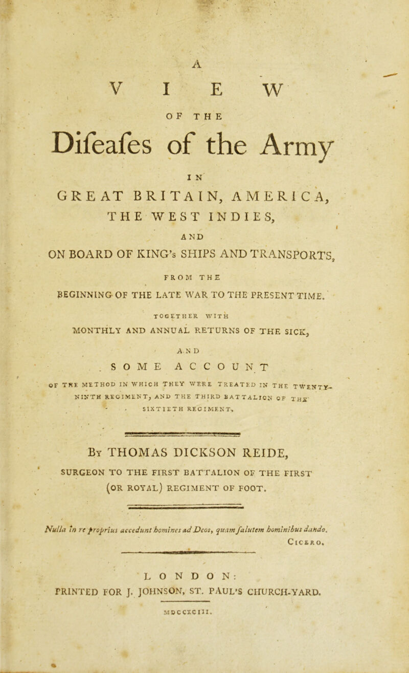 A V I E w OF THE Difeafes of the Army I N' GREAT BRITAIN, AMERICA, THE WEST INDIES, AND ON BOARD OF KING’S SHIPS AND TRANSPORTS, FROM THE * BEGINNING OF THE LATE WAR TO THE PRESENT TIME, ' together with MONTHLY AND ANNUAL RETURNS OF THE SICK* AN D .SOME ACCOUNT OF THE METHOD IN WHICH THEY WERE TREATED IN THE TWENTY- NINTH REGIMENT, AND THE THIRD BATTALION OF THR' SIXTIETH REGIMENT, By THOMAS DICKSON REIDE, SURGEON TO THE FIRST BATTALION OF THE FIRST (OR ROYAL) REGIMENT OF FOOT. Nulla In re frojjrius accedunt homines ad Dear, qua7ft falutcm bomlnlbus dahdo. Cicero, LONDON: PRINTED FOR J. JOHNSON, ST. PAUL’S CHURCH-YARD. .* MDC CXC HI*