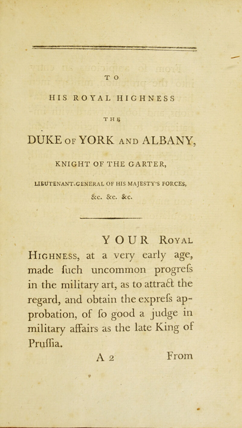 WWW T O HIS ROYAL HIGHNESS the ft DUKE OF YORK and ALBANY, KNIGHT OF THE GARTER, LIEUTENANT-GENERAL OF HIS MAJESTY’S FORCES, l See. See. &c. YOUR Royal Highness, at a very early age, made fuch uncommon progrefs in the military art, as to attraft the regard, and obtain the exprefs ap- probation, of fo good a judge in military affairs as the late King ol Pruffia. A 2 From