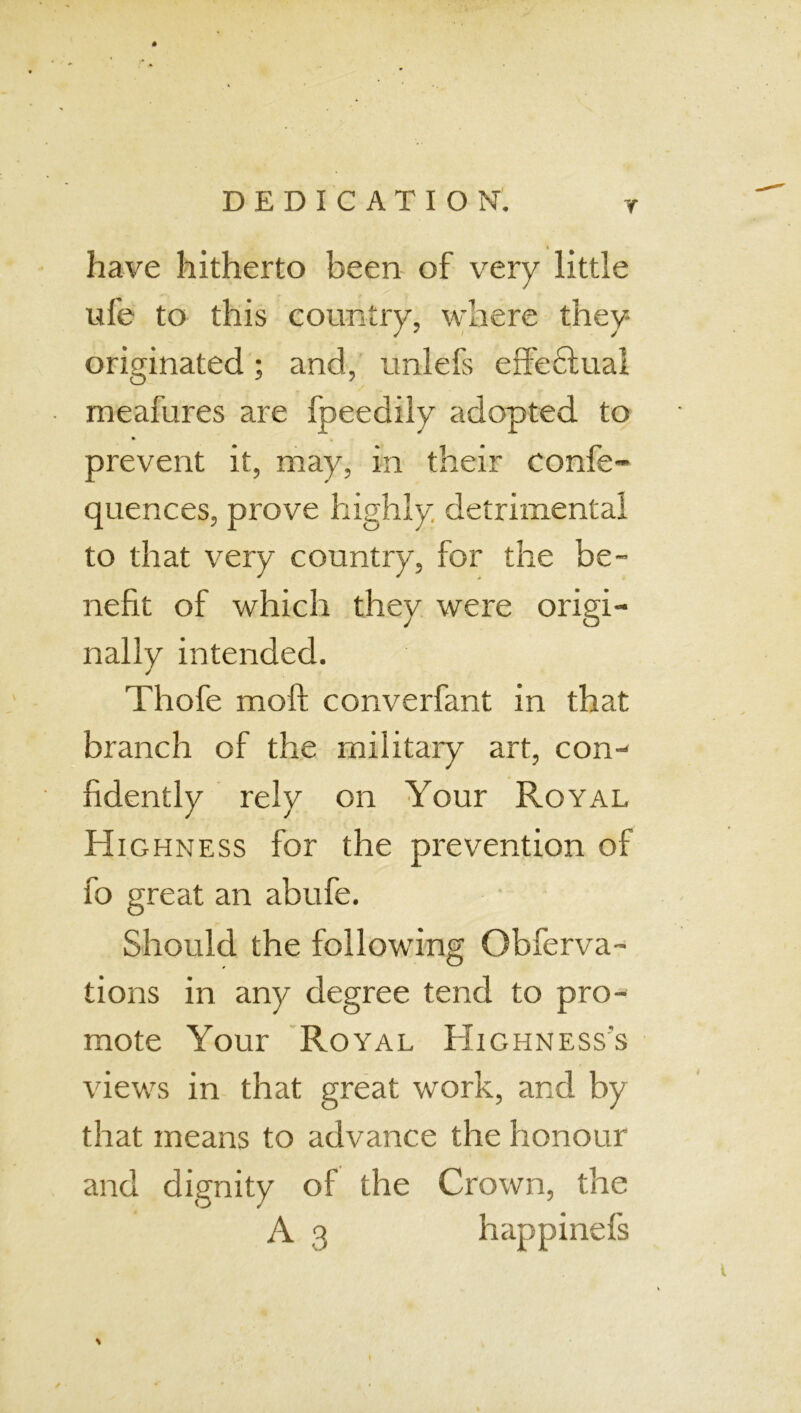 have hitherto been of very little ufe to this country, where they originated; and, unlefs effeHual meafures are fpeedily adopted to prevent it, may, in their confe- quences, prove highly detrimental to that very country, for the be- nefit of which they were origi- nally intended. Thofe moft converfant in that branch of the military art, con- fidently rely on Your Royal Highness for the prevention of fo great an abufe. Should the following Observa- tions in any degree tend to pro- mote Your Royal Highness's views in that great work, and by that means to advance the honour and dignity of the Crown, the A 3 happinefs \