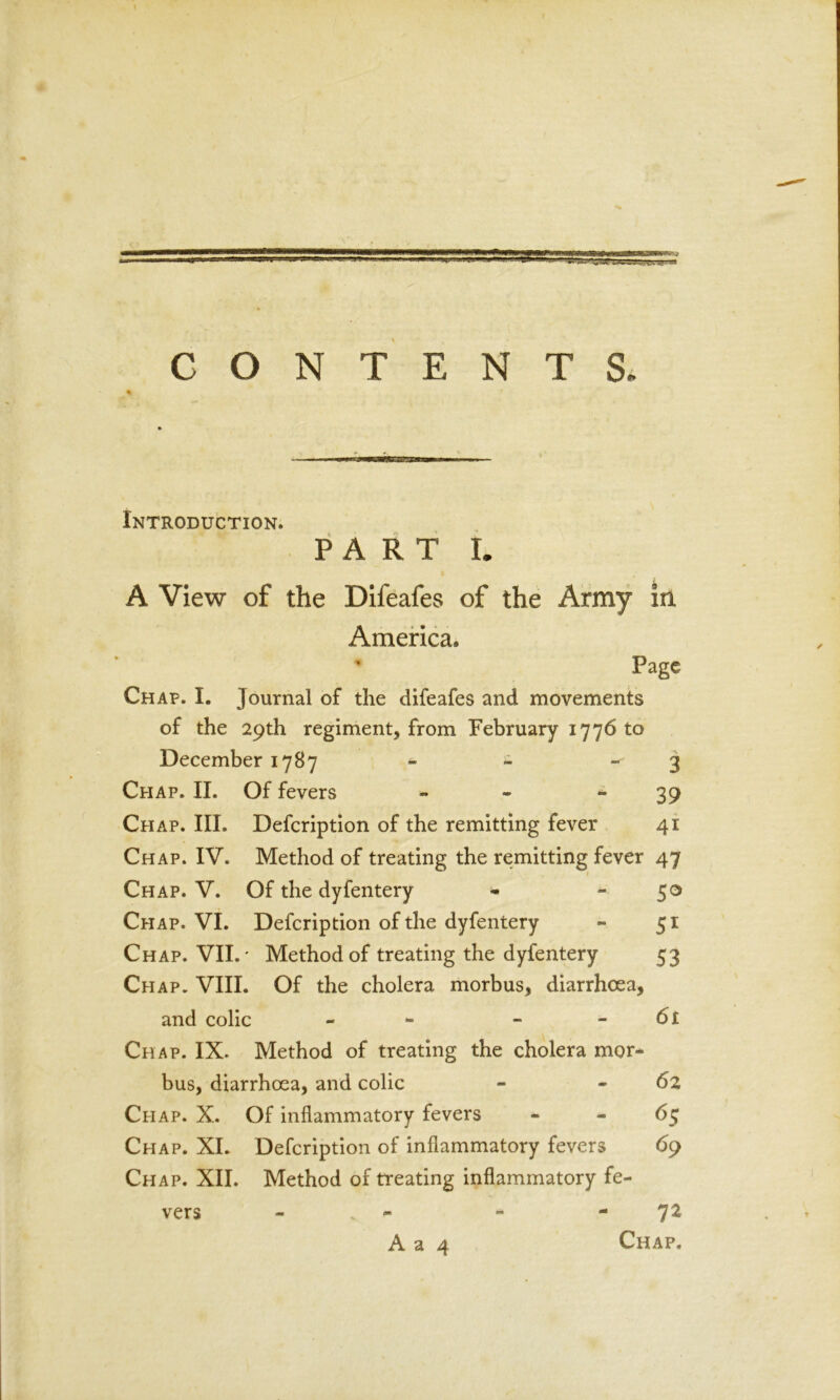 CONTENTS. Introduction. PART L A View of the Difeafes of the Army in, America. ’ Page Chap. I. journal of the difeafes and movements of the 29th regiment, from February 1776 to December 1787 - - 3 Cpiap. II. Of fevers - * 39 Cpiap. III. Defcription of the remitting fever 41 Chap. IV. Method of treating the remitting fever 47 1 Chap. V. Of the dyfentery * 50 Chap. VI. Defcription of the dyfentery - 51 Chap. VII.' Method of treating the dyfentery 53 Chap. VIII. Of the cholera morbus, diarrhoea, and colic - - - 61 Chap. IX. Method of treating the cholera mor- bus, diarrhoea, and colic - 62 Cpiap. X. Of inflammatory fevers 65 Chap. XI. Defcription of inflammatory fevers 69 Chap. XII. Method of treating inflammatory fe- vers - - - 72 A a 4 Chap.